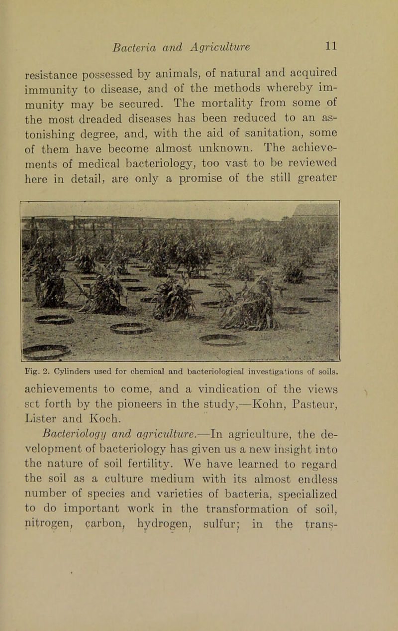 resistance possessed by animals, of natural and acquired immunity to disease, and of the methods whereby im- munity may be secured. The mortality from some of the most dreaded diseases has been reduced to an as- tonishing degree, and, with the aid of sanitation, some of them have become almost unknown. The achieve- ments of medical bacteriology, too vast to be reviewed here in detail, are only a pjomise of the still greater Fig. 2. Cylinders used for chemical and bacteriological investigations of soils. achievements to come, and a vindication of the views set forth by the pioneers in the study,—Kohn, Pasteur, Lister and Koch. Bacteriology and agriculture.—In agriculture, the de- velopment of bacteriology has given us a new insight into the nature of soil fertility. We have learned to regard the soil as a culture medium with its almost endless number of species and varieties of bacteria, specialized to do important work in the transformation of soil, nitrogen, carbon, hydrogen, sulfur; in the trans-