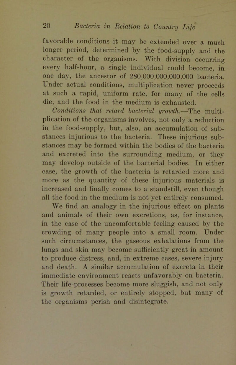 favorable conditions it may be extended over a much longer period, determined by the food-supply and the character of the organisms. With division occurring every half-hour, a single individual could become, in one day, the ancestor of 280,000,000,000,000 bacteria. Under actual conditions, multiplication never proceeds at such a rapid, uniform rate, for many of the cells die, and the food in the medium is exhausted. Conditions that retard bacterial growth.—The multi- plication of the organisms involves, not only a reduction in the food-supply, but, also, an accumulation of sub- stances injurious to the bacteria. These injurious sub- stances may be formed within the bodies of the bacteria and excreted into the surrounding medium, or they may develop outside of the bacterial bodies. In either ca.se, the growth of the bacteria is retarded more and more as the quantity of these injurious materials is increased and finally comes to a standstill, even though all the food in the medium is not yet entirely consumed. We find an analogy in the injurious effect on plants and animals of their own excretions, as, for instance, in the case of the uncomfortable feeling caused by the crowding of many people into a small room. Under such circumstances, the gaseous exhalations from the lungs and skin may become sufficiently great in amount to produce distress, and, in extreme cases, severe injury and death. A similar accumulation of excreta in their immediate environment reacts unfavorably on bacteria. Their life-processes become more sluggish, and not only is growth retarded, or entirely stopped, but many of the organisms perish and disintegrate.