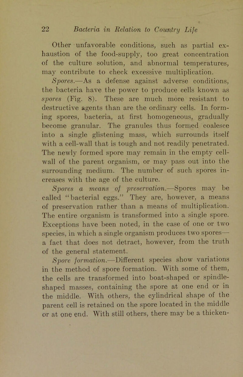 Other unfavorable conditions, such as partial ex- haustion of the food-supply, too great concentration of the culture solution, and abnormal temperatures, may contribute to check excessive multiplication. Spores.—As a defense against adverse conditions, the bacteria have the power to produce cells known as spores (Fig. 8). These are much more resistant to destructive agents than are the ordinary cells. In form- ing spores, bacteria, at first homogeneous, gradually become granular. The granules thus formed coalesce into a single glistening mass, which surrounds itself with a cell-wall that is tough and not readily penetrated. The newly formed spore may remain in the empty cell- Avall of the parent organism, or may pass out into the surrounding medium. The number of such spores in- creases with the age of the culture. Spores a means of preservation.—Spores may be called “bacterial eggs.” They are, however, a means of preservation rather than a means of multiplication. The entire organism is transformed into a single spore. Exceptions have been noted, in the case of one or two species, in which a single organism produces two spores— a fact that does not detract, however, from the truth of the general statement. Spore formation.—Different species show variations in the method of spore formation. With some of them, the cells are transformed into boat-shaped or spindle- shaped masses, containing the spore at one end or in the middle. With others, the cylindrical shape of the parent cell is retained on the spore located in the middle or at one end. With still others, there may be a thicken-