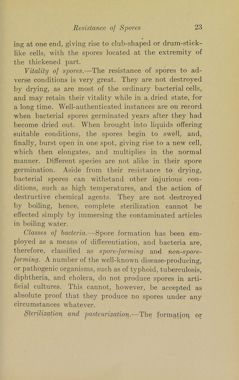 ing at one end, giving rise to club-shaped or drum-stick- like cells, with the spores located at the extremity of the thickened part. Vitality of spores.—The resistance of spores to ad- verse conditions is very great. They are not destroyed by drying, as are most of the ordinary bacterial cells, and may retain their vitality while in a dried state, for a long time. Well-authenticated instances are on record when bacterial spores germinated years after they had become dried out. When brought into liquids offering suitable conditions, the spores begin to swell, and, finally, burst open in one spot, giving rise to a new cell, which then elongates, and multiplies in the normal manner. Different species are not alike in their spore germination. Aside from their resistance to drying, bacterial spores can withstand other injurious con- ditions, such as high temperatures, and the action of destructive chemical agents. They are not destroyed by boiling, hence, complete sterilization cannot be effected simply by immersing the contaminated articles in boiling water. Classes of bacteria.—Spore formation has been em- ployed as a means of differentiation, and bacteria are, therefore, classified as spore-forming and non-spore- forming. A number of the well-known disease-producing, or pathogenic organisms, such as of typhoid, tuberculosis, diphtheria, and cholera, do not produce spores in arti- ficial cultures. This cannot, however, be accepted as absolute proof that they produce no spores under any circumstances whatever. Sterilization and pasteurization.—The form^tjoq or