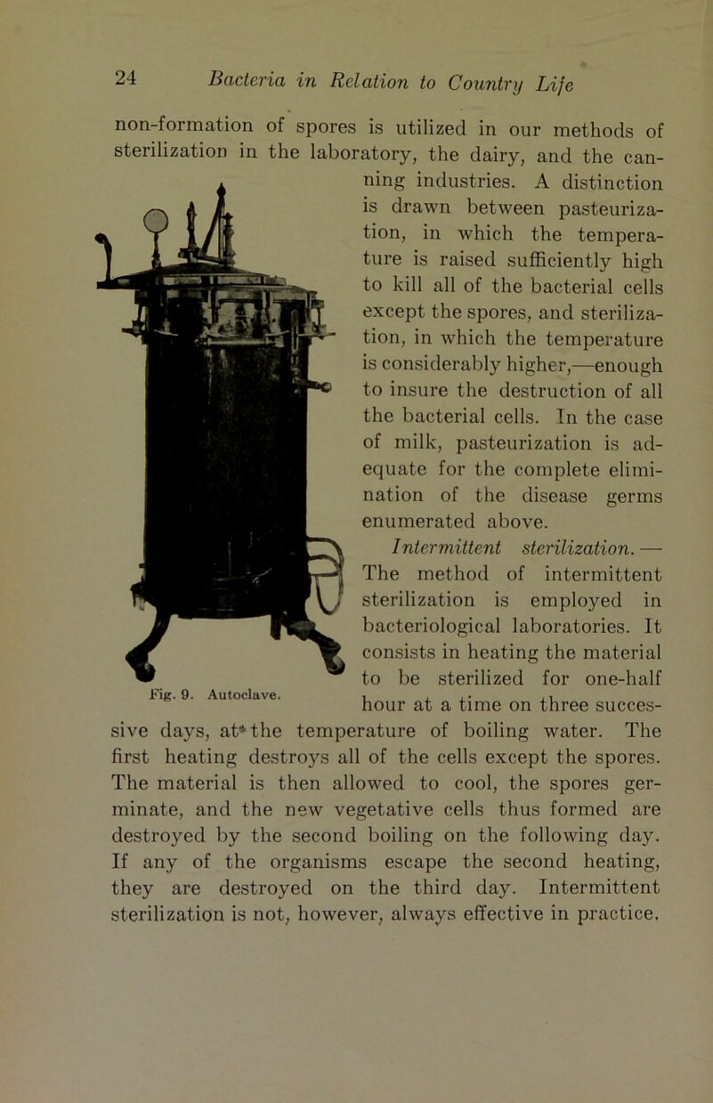 non-formation of spores is utilized in our methods of sterilization in the laboratory, the dairy, and the can- ning industries. A distinction is drawn between pasteuriza- tion, in which the tempera- ture is raised sufficiently high to kill all of the bacterial cells except the spores, and steriliza- tion, in which the temperature is considerably higher,—enough to insure the destruction of all the bacterial cells. In the case of milk, pasteurization is ad- equate for the complete elimi- nation of the disease germs enumerated above. Intermittent sterilization. — The method of intermittent sterilization is employed in bacteriological laboratories. It consists in heating the material to be sterilized for one-half Fig. 9. Autoclave. i ^ x- ji hour at a time on three succes- sive days, at* the temperature of boiling water. The first heating destroys all of the cells except the spores. The material is then allowed to cool, the spores ger- minate, and the new vegetative cells thus formed are destroyed by the second boiling on the following day. If any of the organisms escape the second heating, they are destroyed on the third day. Intermittent sterilization is not, however, always effective in practice.