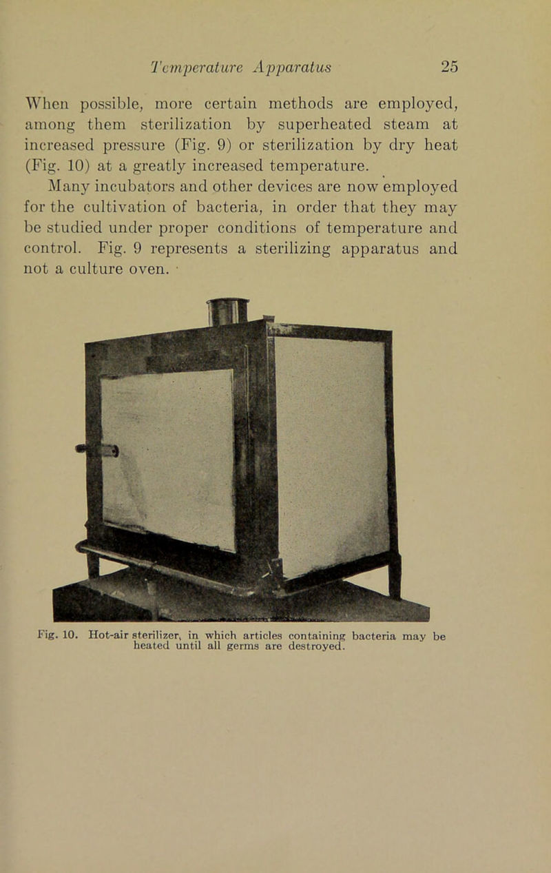 When possible, more certain methods are employed, among them sterilization by superheated steam at increased pressure (Fig. 9) or sterilization by dry heat (Fig. 10) at a greatly increased temperature. Many incubators and other devices are now employed for the cultivation of bacteria, in order that they may be studied under proper conditions of temperature and control. Fig. 9 represents a sterilizing apparatus and not a culture oven. ■ Fig. 10. Hot-air sterilizer, in which articles containing bacteria may be heated until all germs are destroyed.