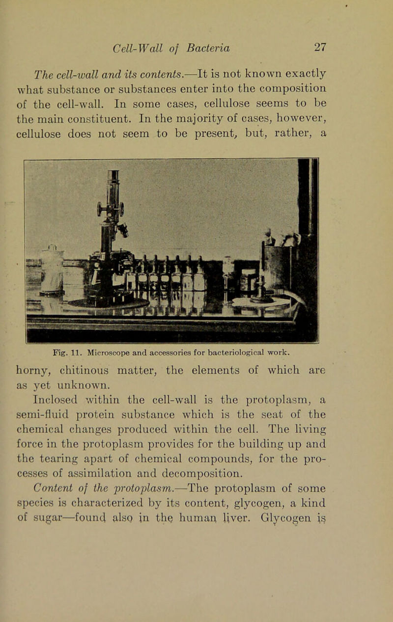 The cell-wall and its contents.—It is not known exactly what substance or substances enter into the composition of the cell-wall. In some cases, cellulose seems to be the main constituent. In the majority of cases, however, cellulose does not seem to be present, but, rather, a Fig. 11. Microscope and accessories for bacteriological work. horny, chitinous matter, the elements of which are as yet unknown. Inclosed within the cell-wall is the protoplasm, a semi-fluid protein substance which is the seat of the chemical changes produced within the cell. The living force in the protoplasm provides for the building up and the tearing apart of chemical compounds, for the pro- cesses of assimilation and decomposition. Content of the 'protoplasm.—The protoplasm of some species is characterized by its content, glycogen, a kind of sugar—found also in thp human liver. Glycogen is