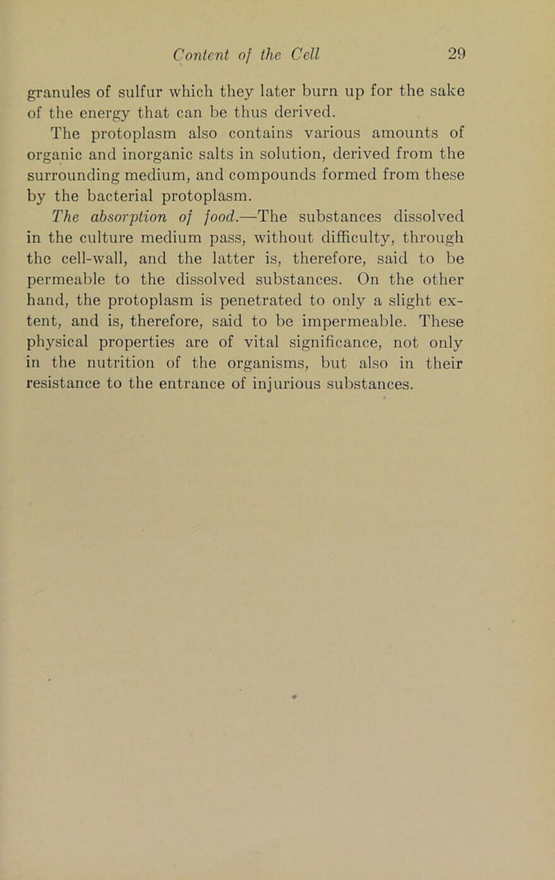 granules of sulfur which they later burn up for the sake of the energy that can be thus derived. The protoplasm also contains various amounts of organic and inorganic salts in solution, derived from the surrounding medium, and compounds formed from these by the bacterial protoplasm. The absorption of food.—The substances dissolved in the culture medium pass, without difficulty, through the cell-wall, and the latter is, therefore, said to be permeable to the dissolved substances. On the other hand, the protoplasm is penetrated to only a slight ex- tent, and is, therefore, said to be impermeable. These physical properties are of vital significance, not only in the nutrition of the organisms, but also in their resistance to the entrance of injurious substances.