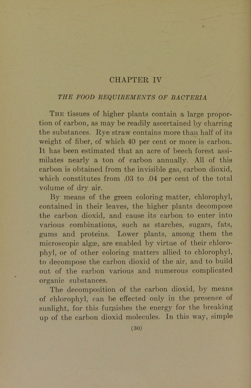 THE FOOD REQUIREMENTS OF BACTERIA The tissues of higher plants contain a large propor- tion of carbon, as may be readily ascertained by charring the substances. Rye straw contains more than half of its weight of fiber, of which 40 per cent or more is carbon. It has been estimated that an acre of beech forest assi- milates nearly a ton of carbon annually. All of this carbon is obtained from the invisible gas, carbon dioxid, which constitutes from .03 to .04 per cent of the total volume of dry air. By means of the green coloring matter, chlorophyl, contained in their leaves, the higher plants decompose the carbon dioxid, and cause its carbon to enter into various combinations, such as starches, sugars, fats, gums and proteins. Lower plants, among them the microscopic algse, are enabled by virtue of their chloro- phyl, or of other coloring matters allied to chlorophyl, to decompo.se the carbon dioxid of the air, and to build out of the carbon various and numerous complicated organic substances. The decomposition of the carbon dioxid, by means of chlorophyl, can be effected only in the presence of sunlight, for this furpishes the energy for the breaking up of the carbon dioxid molecules. In this way, simple