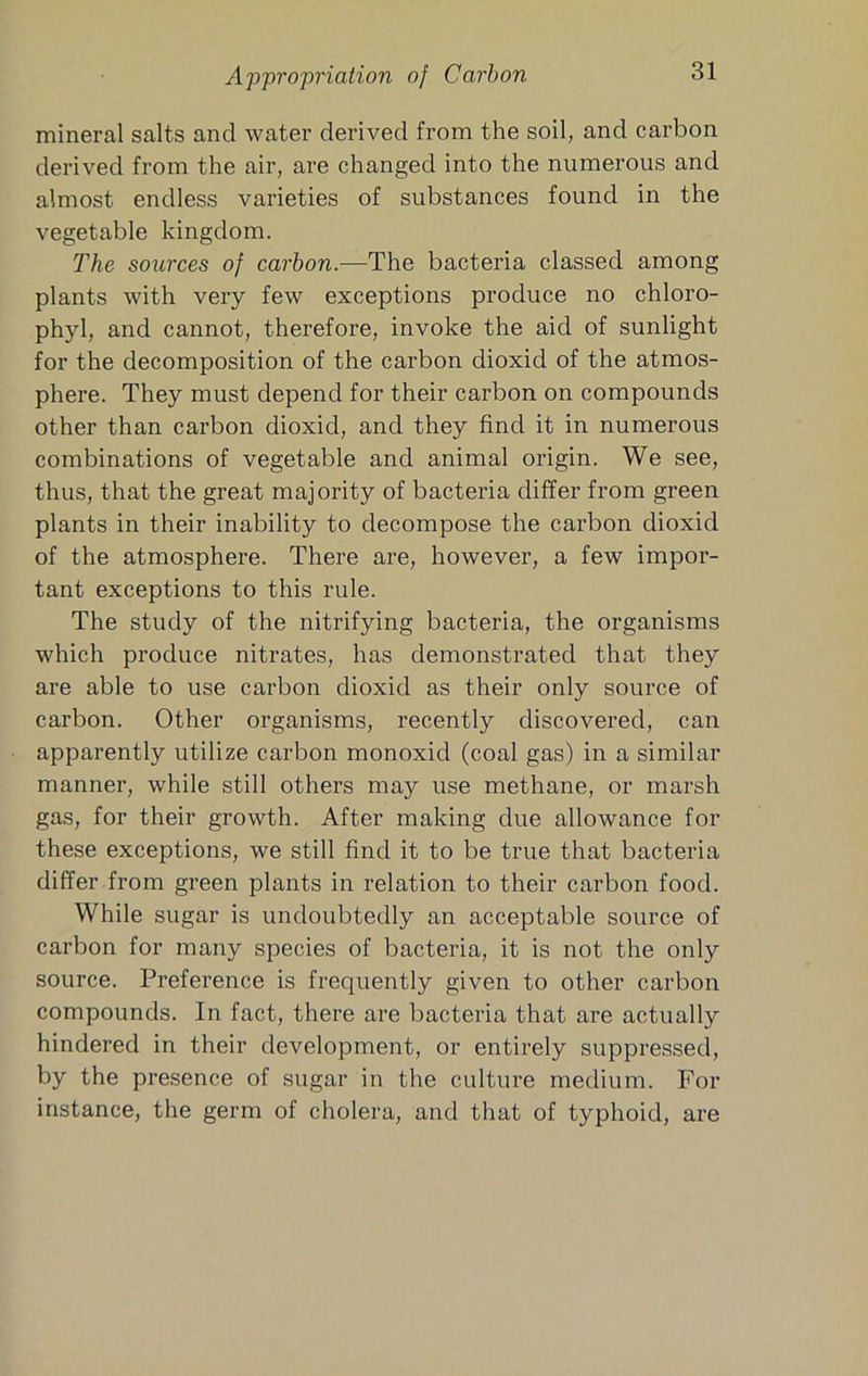 mineral salts and water derived from the soil, and carbon derived from the air, are changed into the numerous and almost endless varieties of substances found in the vegetable kingdom. The sources of carbon.—The bacteria classed among plants with very few exceptions produce no chloro- phyl, and cannot, therefore, invoke the aid of sunlight for the decomposition of the carbon dioxid of the atmos- phere. They must depend for their carbon on compounds other than carbon dioxid, and they find it in numerous combinations of vegetable and animal origin. We see, thus, that the great majority of bacteria differ from green plants in their inability to decompose the carbon dioxid of the atmosphere. There are, however, a few impor- tant exceptions to this rule. The study of the nitrifying bacteria, the organisms which produce nitrates, has demonstrated that they are able to use carbon dioxid as their only source of carbon. Other organisms, recently discovered, can apparently utilize carbon monoxid (coal gas) in a similar manner, while still others may use methane, or marsh gas, for their growth. After making due allowance for these exceptions, we still find it to be true that bacteria differ from green plants in relation to their carbon food. While sugar is undoubtedly an acceptable source of carbon for many species of bacteria, it is not the only source. Preference is frequently given to other carbon compounds. In fact, there are bacteria that are actually hindered in their development, or entirely suppressed, by the presence of sugar in the culture medium. For instance, the germ of cholera, and that of typhoid, are