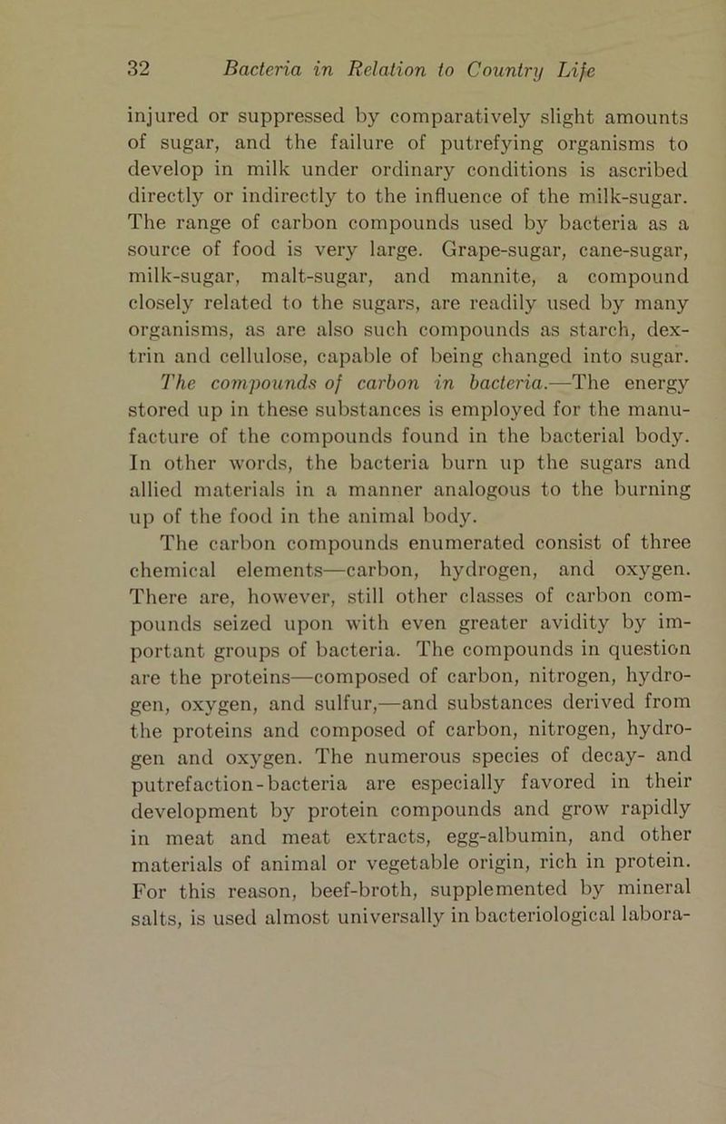 injured or suppressed by comparatively slight amounts of sugar, and the failure of putrefying organisms to develop in milk under ordinary conditions is ascribed directly or indirectly to the influence of the milk-sugar. The range of carbon compounds used by bacteria as a source of food is very large. Grape-sugar, cane-sugar, milk-sugar, malt-sugar, and mannite, a compound closely related to the sugars, are readily used by many organisms, as are also such compounds as starch, dex- trin and cellulose, capable of being changed into sugar. The compounds of carbon in bacteria.—The energy stored up in these substances is employed for the manu- facture of the compounds found in the bacterial body. In other words, the bacteria burn up the sugars and allied materials in a manner analogous to the burning up of the food in the animal body. The carbon compounds enumerated consist of three chemical elements—carbon, hydrogen, and oxygen. There are, however, still other classes of carbon com- pounds seized upon with even greater avidity by im- portant groups of bacteria. The compounds in question are the proteins—composed of carbon, nitrogen, hydro- gen, oxygen, and sulfur,—and substances derived from the proteins and composed of carbon, nitrogen, hydro- gen and oxygen. The numerous species of decay- and putrefaction-bacteria are especially favored in their development by protein compounds and grow rapidly in meat and meat extracts, egg-albumin, and other materials of animal or vegetable origin, rich in protein. For this reason, beef-broth, supplemented by mineral salts, is used almost universally in bacteriological labora-