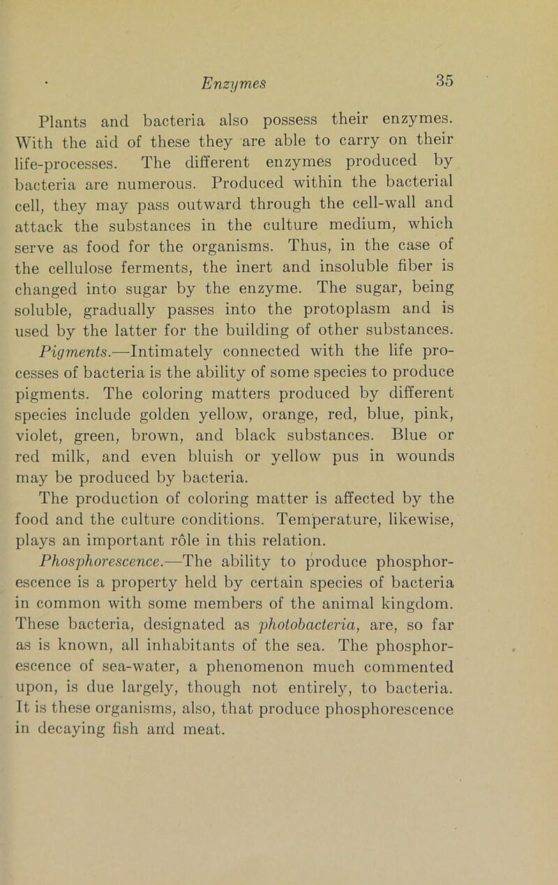 Enzymes Plants and bacteria also possess their enzymes. With the aid of these they are able to carry on their life-processes. The different enzymes produced by bacteria are numerous. Produced within the bacterial cell, they may pass outward through the cell-wall and attack the substances in the culture medium, which serve as food for the organisms. Thus, in the case of the cellulose ferments, the inert and insoluble fiber is changed into sugar by the enzyme. The sugar, being soluble, gradually passes into the protoplasm and is used by the latter for the building of other substances. Pigments.—Intimately connected with the life pro- cesses of bacteria is the ability of some species to produce pigments. The coloring matters produced by different species include golden yellow, orange, red, blue, pink, violet, green, brown, and black substances. Blue or red milk, and even bluish or yellow pus in wounds may be produced by bacteria. The production of coloring matter is affected by the food and the culture conditions. Temperature, likewise, plays an important role in this relation. Phosphorescence.—The ability to produce phosphor- escence is a property held by certain species of bacteria in common with some members of the animal kingdom. These bacteria, designated as photobacteria, are, so far as is known, all inhabitants of the sea. The phosphor- escence of sea-water, a phenomenon much commented upon, is due largely, though not entirely, to bacteria. It is these organisms, also, that produce phosphorescence in decaying fish and meat.