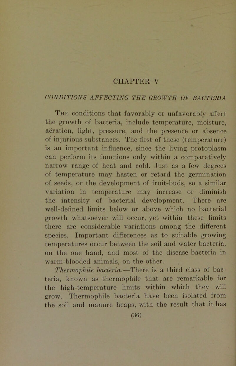 CONDITIONS AFFECTING THE GROWTH OF BACTERIA The conditions that favorably or unfavorably affect the growth of bacteria, include temperature, moisture, aeration, light, pressure, and the presence or absence of injurious substances. The first of these (temperature) is an important influence, since the living protoplasm can perform its functions only within a comparatively narrow range of heat and cold. Just as a few degrees of temperature may hasten or retard the germination of seeds, or the development of fruit-buds, so a similar variation in temperature may increase or diminish the intensity of bacterial development. There are well-defined limits below or above which no bacterial growth whatsoever will occur, yet within these limits there are con.siderable variations among the different species. Important differences as to suitable growing temperatures occur between the soil and water bacteria, on the one hand, and most of the disease bacteria in warm-blooded animals, on the other. Thermophile bacteria.—There is a third class of bac- teria, known as thermophile that are remarkable for the high-temperature limits within which they will grow. Thermophile bacteria have been isolated from the soil and manure heaps, with the result that it has