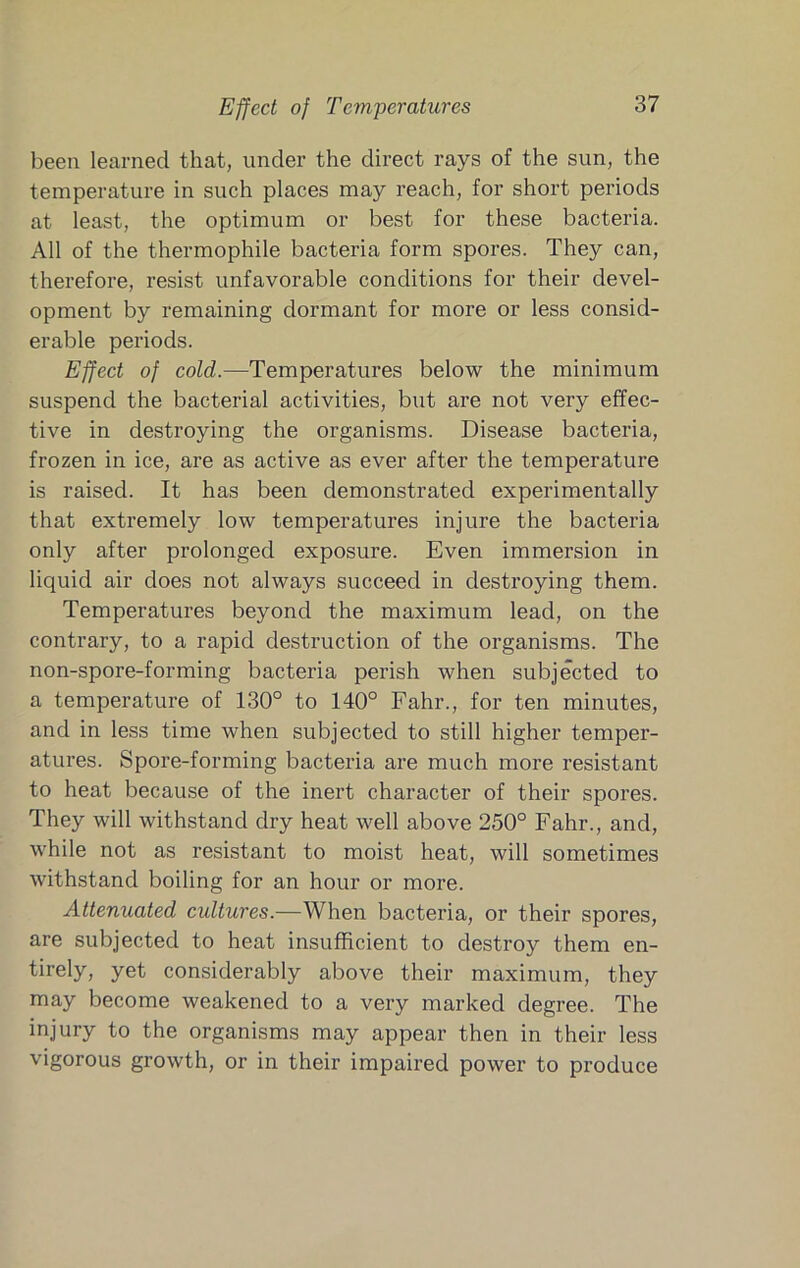 Effect of Temperatures been learned that, under the direct rays of the sun, the temperature in such places may reach, for short periods at least, the optimum or best for these bacteria. All of the thermophile bacteria form spores. They can, therefore, resist unfavorable conditions for their devel- opment by remaining dormant for more or less consid- erable periods. Effect of cold.—Temperatures below the minimum suspend the bacterial activities, but are not very effec- tive in destroying the organisms. Disease bacteria, frozen in ice, are as active as ever after the temperature is raised. It has been demonstrated experimentally that extremely low temperatures injure the bacteria only after prolonged exposure. Even immersion in liquid air does not always succeed in destroying them. Temperatures beyond the maximum lead, on the contrary, to a rapid destruction of the organisms. The non-spore-forming bacteria perish when subjected to a temperature of 130° to 140° Fahr., for ten minutes, and in less time when subjected to still higher temper- atures. Spore-forming bacteria are much more resistant to heat because of the inert character of their spores. They will withstand dry heat well above 250° Fahr., and, while not as resistant to moist heat, will sometimes withstand boiling for an hour or more. Attenuated cultures.—When bacteria, or their spores, are subjected to heat insufficient to destroy them en- tirely, yet considerably above their maximum, they may become weakened to a very marked degree. The injury to the organisms may appear then in their less vigorous growth, or in their impaired power to produce