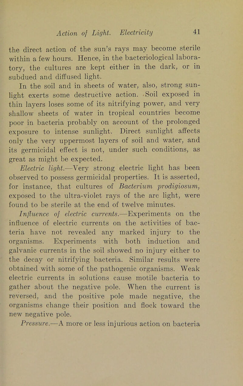Action of Light. Electricity the direct action of the sun’s rays may become sterile within a few hours. Hence, in the bacteriological labora- tory, the cultures are kept either in the dark, or in subdued and diffused light. In the soil and in sheets of water, also, strong sun- light exerts some destructive action. -Soil exposed in thin layers loses some of its nitrifying power, and very shallow sheets of water in tropical countries become poor in bacteria probably on account of the prolonged exposure to intense sunlight. Direct sunlight affects only the very uppermost layers of soil and water, and its germicidal effect is not, under such conditions, as great as might be expected. Electric light.—Very strong electric light has been observed to possess germicidal properties. It is asserted, for instance, that cultures of Bacterium prodigiosum, exposed to the ultra-violet rays of the arc light, were found to be sterile at the end of twelve minutes. Influence of electric currents.—Experiments on the influence of electric currents on the activities of bac- teria have not revealed any marked injury to the organisms. Experiments with both induction and galvanic currents in the soil showed no injury either to the decay or nitrifying bacteria. Similar results were obtained with some of the pathogenic organisms. Weak electric currents in solutions cause motile bacteria to gather about the negative pole. When the current is reversed, and the positive pole made negative, the organisms change their position and flock toward the new negative pole. Pressure.—A more or less injurious action on bacteria