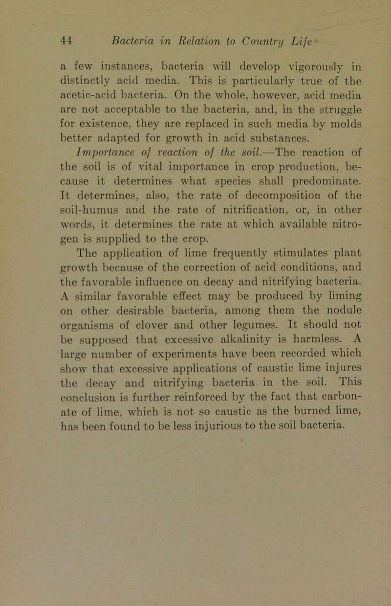 a few instances, bacteria will develop vigorously in distinctly acid media. This is particularly true of the acetic-acid bacteria. On the whole, however, acid media are not acceptable to the bacteria, and, in the struggle for existence, they are replaced in such media by molds better adapted for growth in acid substances. Importance of reaction of the soil.—The reaction of the soil is of vital importance in crop production, be- cause it determines what species shall predominate. It determines, also, the rate of decomposition of the soil-humus and the rate of nitrification, or, in other words, it determines the rate at which available nitro- gen is supplied to the crop. The application of lime frequently stimulates plant growth because of the correction of acid conditions, and the favorable influence on decay and nitrifying bacteria. A similar favorable effect may be produced by liming on other desirable bacteria, among them the nodule organisms of clover and other legumes. It should not be supposed that excessive alkalinity is harmless. A large number of experiments have been recorded which show that excessive applications of caustic lime injures the decay and nitrifying bacteria in the soil. This conclusion is further reinforced by the fact that carbon- ate of lime, which is not so caustic as the burned lime, has been found to be less injurious to the soil bacteria.