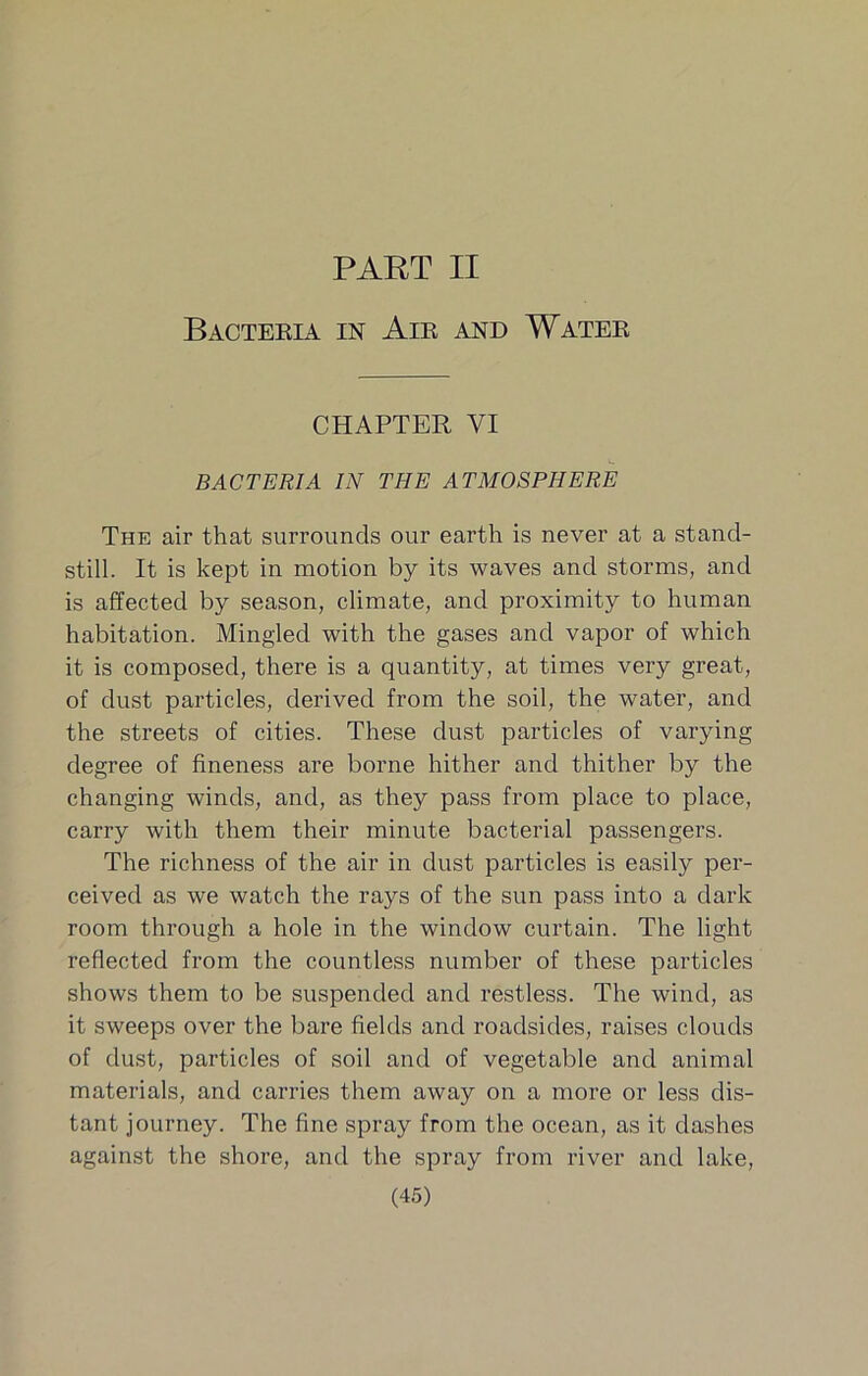 PART II Bactekia in Air and Water CHAPTER VI BACTERIA IN THE ATMOSPHERE The air that surrounds our earth is never at a stand- still. It is kept in motion by its waves and storms, and is affected by season, climate, and proximity to human habitation. Mingled with the gases and vapor of which it is composed, there is a quantity, at times very great, of dust particles, derived from the soil, the water, and the streets of cities. These dust particles of varying degree of fineness are borne hither and thither by the changing winds, and, as they pass from place to place, carry with them their minute bacterial passengers. The richness of the air in dust particles is easily per- ceived as we watch the rays of the sun pass into a dark room through a hole in the window curtain. The light reflected from the countless number of these particles shows them to be suspended and restless. The wind, as it sweeps over the bare fields and roadsides, raises clouds of dust, particles of soil and of vegetable and animal materials, and carries them away on a more or less dis- tant journey. The fine spray from the ocean, as it dashes against the shore, and the spray from river and lake,