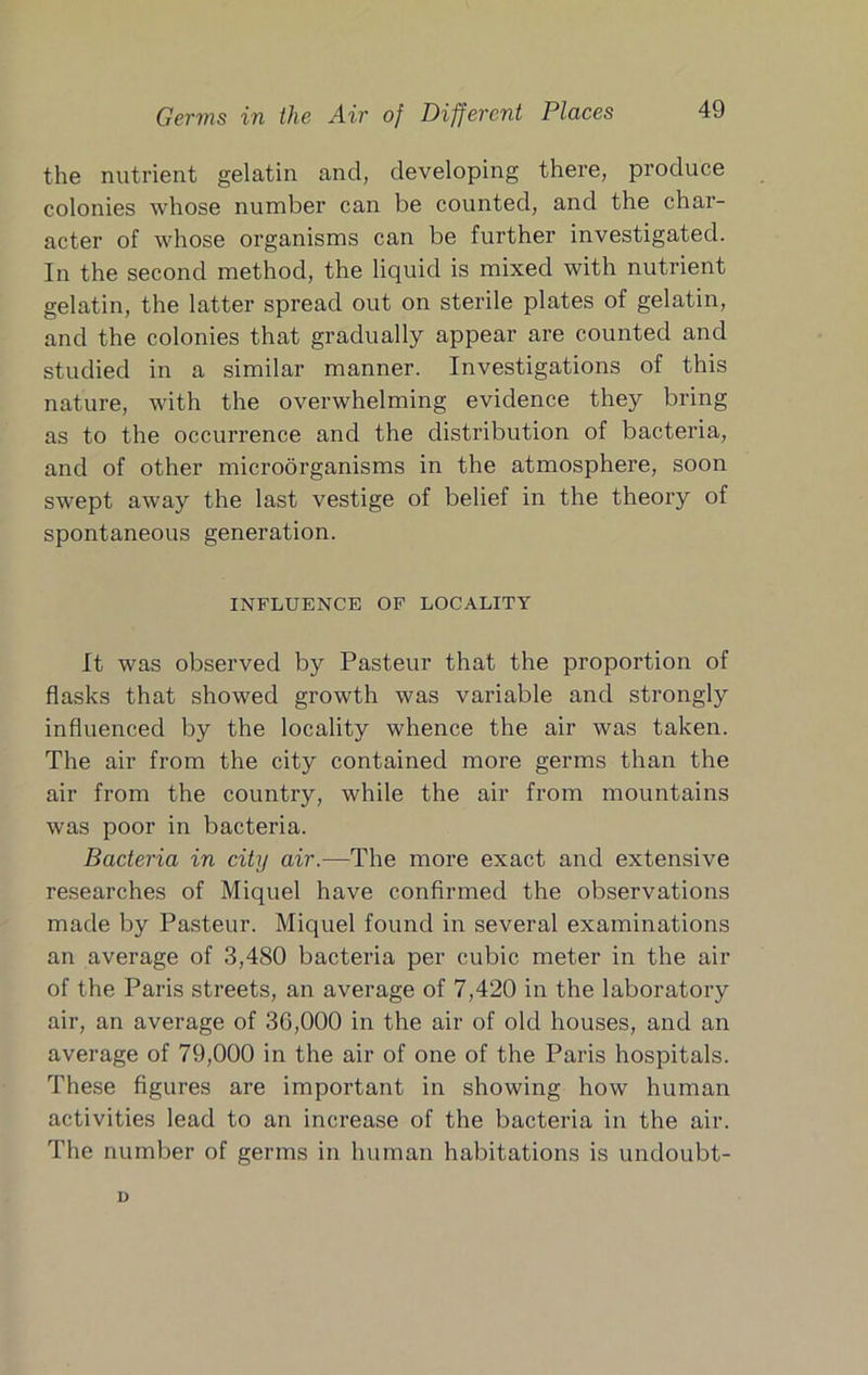 the nutrient gelatin and, developing there, produce colonies whose number can be counted, and the char- acter of whose organisms can be further investigated. In the second method, the liquid is mixed with nutrient gelatin, the latter spread out on sterile plates of gelatin, and the colonies that gradually appear are counted and studied in a similar manner. Investigations of this nature, with the overwhelming evidence they bring as to the occurrence and the distribution of bacteria, and of other microorganisms in the atmosphere, soon swept away the last vestige of belief in the theory of spontaneous generation. INFLUENCE OP LOCALITY It was observed by Pasteur that the proportion of flasks that showed growth was variable and strongly influenced by the locality whence the air was taken. The air from the city contained more germs than the air from the country, while the air from mountains was poor in bacteria. Bacteria in city air.—The more exact and extensive researches of Miquel have confirmed the observations made by Pasteur. Miquel found in several examinations an average of 3,480 bacteria per cubic meter in the air of the Paris streets, an average of 7,420 in the laboratory air, an average of 36,000 in the air of old houses, and an average of 79,000 in the air of one of the Paris hospitals. These figures are important in showing how human activities lead to an increase of the bacteria in the air. The number of germs in human habitations is undoubt- D