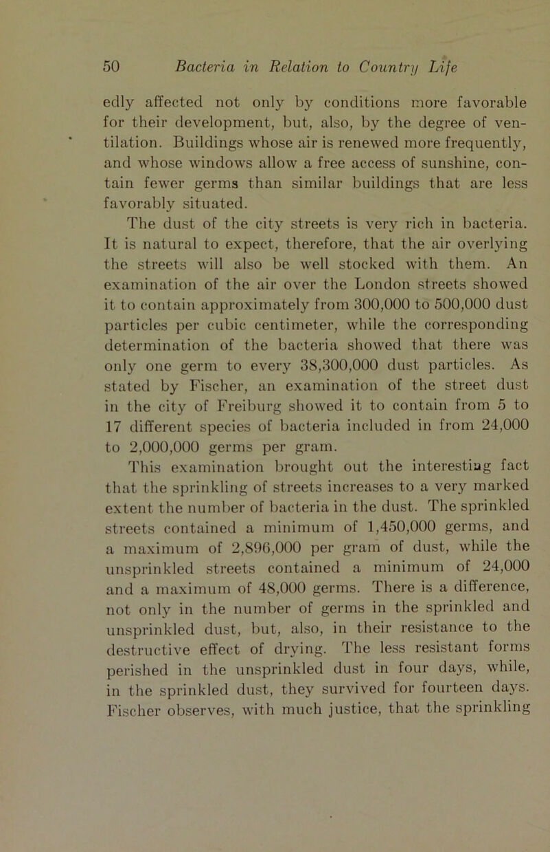 edly affected not only by conditions more favorable for their development, but, also, by the degree of ven- tilation. Buildings whose air is renewed more frequently, and whose windows allow a free access of sunshine, con- tain fewer germs than similar buildings that are less favorably situated. The dust of the city streets is very rich in bacteria. It is natural to expect, therefore, that the air overlying the streets will also be well stocked with them. An examination of the air over the London streets showed it to contain approximately from 300,000 to 500,000 dust particles per cubic centimeter, while the corresponding determination of the bacteria showed that there was only one germ to every 38,300,000 dust particles. As stated by Fischer, an examination of the street dust in the city of Freiburg showed it to contain from 5 to 17 different species of bacteria included in from 24,000 to 2,000,000 germs per gram. This examination brought out the interesting fact that the sprinkling of streets increases to a very marked extent the number of bacteria in the dust. The sprinkled streets contained a minimum of 1,450,000 germs, and a maximum of 2,890,000 per gram of dust, while the unsprinkled streets contained a minimum of 24,000 and a maximum of 48,000 germs. There is a difference, not only in the number of germs in the sprinkled and unsprinkled dust, but, also, in their resistance to the destructive effect of drying. The less resistant forms perished in the unsprinkled dust in four days, while, in the sprinkled dust, they survived for fourteen days. Fischer observes, with much justice, that the sprinkling