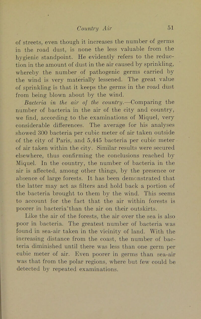 Country Air of streets, even though it increases the number of germs in the road dust, is none the less valuable from the hygienic standpoint. He evidently refers to the reduc- tion in the amount of dust in the air caused by sprinkling, whereby the number of pathogenic germs carried by the wind is very materially lessened. The great value of sprinkling is that it keeps the germs in the road dust from being blown about by the wind. Bacteria in the air of the country.—Comparing the number of bacteria in the air of the city and country, we find, according to the examinations of Miquel, very considerable differences. The average for his analyses showed 300 bacteria per cubic meter of air taken outside of the city of Paris, and 5,445 bacteria per cubic meter of air taken within the city. Similar results were secured elsewhere, thus confirming the conclusions reached by Miquel. In the country, the number of bacteria in the air is affected, among other things, by the presence or absence of large forests. It has been demonstrated that the latter may act as filters and hold back a portion of the bacteria brought to them by the wind. This seems to account for the fact that the air within forests is poorer in bacteria'than the air on their outskirts. Like the air of the forests, the air over the sea is also poor in bacteria. The greatest number of bacteria was found in sea-air taken in the vicinity of land. With the increasing distance from the coast, the number of bac- teria diminished until there was less than one germ per cubic meter of air. Even poorer in germs than sea-air was that from the polar regions, where but few could be detected by repeated examinations.