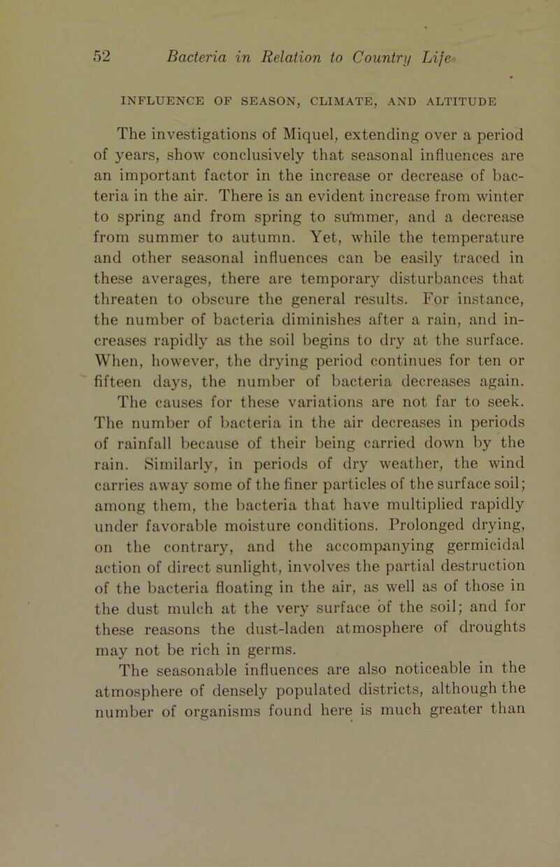 INFLUENCE OF SEASON, CLIMATE, AND ALTITUDE The investigations of Miquel, extending over a period of years, show conclusively that seasonal influences are an important factor in the increase or decrease of bac- teria in the air. There is an evident increase from winter to spring and from spring to su'mmer, and a decrease from summer to autumn. Yet, while the temperature and other seasonal influences can be easily traced in these averages, there are temporar)'^ disturbances that threaten to obscure the general results. For instance, the number of bacteria diminishes after a rain, and in- creases rapidly as the soil begins to dry at the surface. When, however, the drying period continues for ten or fifteen days, the number of bacteria decreases again. The causes for these variations are not far to seek. The number of bacteria in the air decreases in periods of rainfall because of their being carried down by the rain. Similarly, in periods of dry weather, the wind carries away some of the finer particles of the surface soil; among them, the bacteria that have multiplied rapidly under favorable moisture conditions. Prolonged drying, on the contrary, and the accompanying germicidal action of direct sunlight, involves the partial destruction of the bacteria floating in the air, as well as of those in the dust mulch at the very surface of the soil; and for these reasons the dust-laden atmosphere of droughts may not be rich in germs. The seasonable influences are also noticeable in the atmosphere of densely populated districts, although the number of organisms found here is much greater than