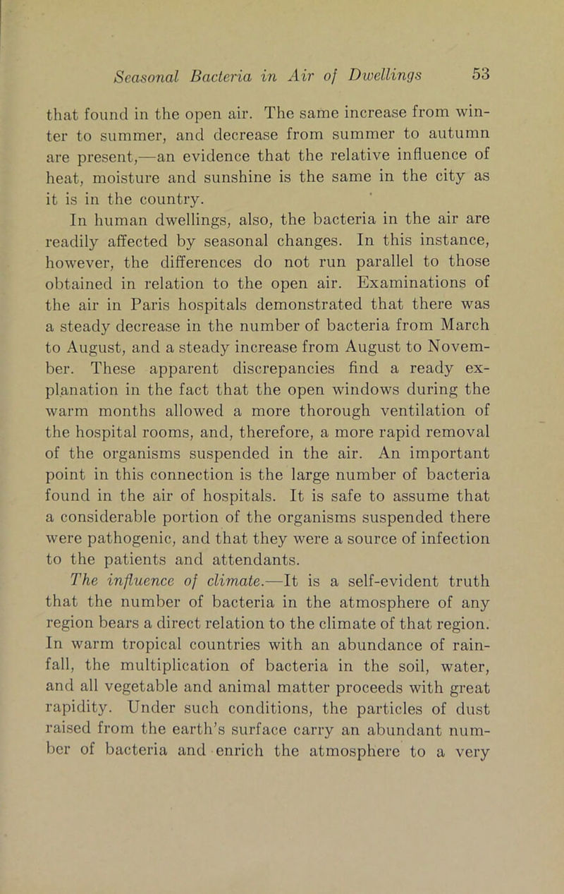 that found in the open air. The same increase from win- ter to summer, and decrease from summer to autumn are present,—an evidence that the relative influence of heat, moisture and sunshine is the same in the city as it is in the country. In human dwellings, also, the bacteria in the air are readily affected by seasonal changes. In this instance, however, the differences do not run parallel to those obtained in relation to the open air. Examinations of the air in Paris hospitals demonstrated that there was a steady decrease in the number of bacteria from March to August, and a steady increase from August to Novem- ber. These apparent discrepancies find a ready ex- planation in the fact that the open windows during the warm months allowed a more thorough ventilation of the hospital rooms, and, therefore, a more rapid removal of the organisms suspended in the air. An important point in this connection is the large number of bacteria found in the air of hospitals. It is safe to assume that a considerable portion of the organisms suspended there were pathogenic, and that they were a source of infection to the patients and attendants. The influence of climate.—It is a self-evident truth that the number of bacteria in the atmosphere of any region bears a direct relation to the climate of that region. In warm tropical countries with an abundance of rain- fall, the multiplication of bacteria in the soil, water, and all vegetable and animal matter proceeds with great rapidity. Under such conditions, the particles of dust raised from the earth’s surface carry an abundant num- ber of bacteria and enrich the atmosphere to a very