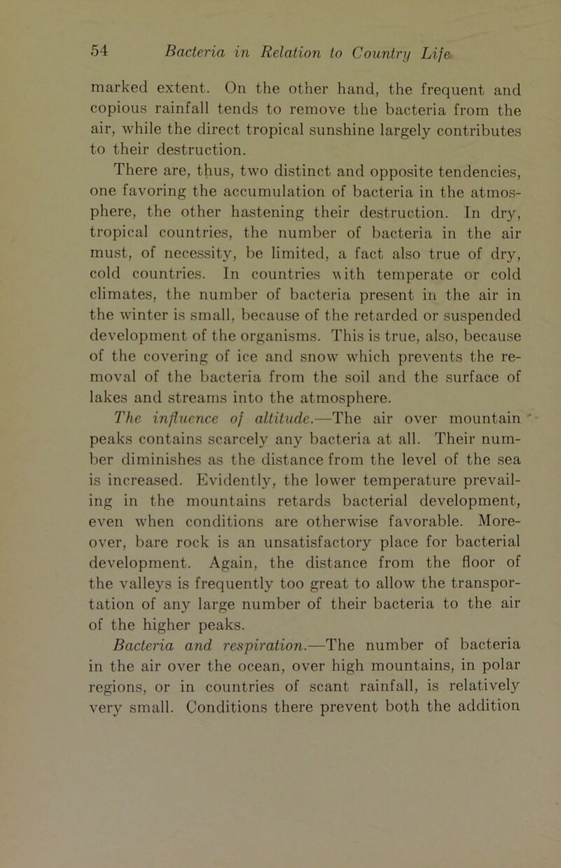 marked extent. On the other hand, the frequent and copious rainfall tends to remove the bacteria from the air, while the direct tropical sunshine largely contributes to their destruction. There are, thus, two distinct and opposite tendencies, one favoring the accumulation of bacteria in the atmos- phere, the other hastening their destruction. In dry, tropical countries, the number of bacteria in the air must, of necessity, be limited, a fact also true of dry, cold countries. In countries with temperate or cold climates, the number of bacteria present in the air in the wdnter is small, because of the retarded or suspended development of the organisms. This is true, also, because of the covering of ice and snow' which prevents the re- moval of the bacteria from the soil and the surface of lakes and streams into the atmosphere. The influence of altitude.—The air over mountain peaks contains scarcely any bacteria at all. Their num- ber diminishes as the distance from the level of the sea is increased. Evidently, the low'er temperature prevail- ing in the mountains retards bacterial development, even when conditions are otherwise favorable. More- over, bare rock is an unsatisfactory place for bacterial development. Again, the distance from the floor of the valleys is frequently too great to allow the transpor- tation of any large number of their bacteria to the air of the higher peaks. Bacteria and respiration.—The number of bacteria in the air over the ocean, over high mountains, in polar regions, or in countries of scant rainfall, is relatively very small. Conditions there prevent both the addition