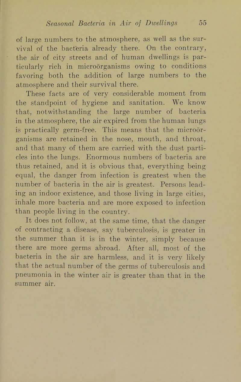 of large numbers to the atmosphere, as well as the sur- vival of the bacteria already there. On the contrary, the air of city streets and of human dwellings is par- ticularly rich in microorganisms owing to conditions favoring both the addition of large numbers to the atmosphere and their survival there. These facts are of very considerable moment from the standpoint of hygiene and sanitation. We know that, notwithstanding the large number of bacteria in the atmosphere, the air expired from the human lungs is practically germ-free. This means that the microor- ganisms ai’e retained in the nose, mouth, and throat, and that many of them are carried with the dust parti- cles into the lungs. Enormous numbers of bacteria are thus retained, and it is obvious that, everything being equal, the danger from infection is greatest when the number of bacteria in the air is greatest. Persons lead- ing an indoor existence, and those living in large cities, inhale more bacteria and are more exposed to infection than people living in the country. It does not follow, at the same time, that the danger of contracting a disease, say tuberculosis, is greater in the summer than it is in the winter, simply because there are more germs abroad. After all, most of the bacteria in the air are harmless, and it is very likely that the actual number of the germs of tuberculosis and pneumonia in the winter air is greater than that in the summer air.