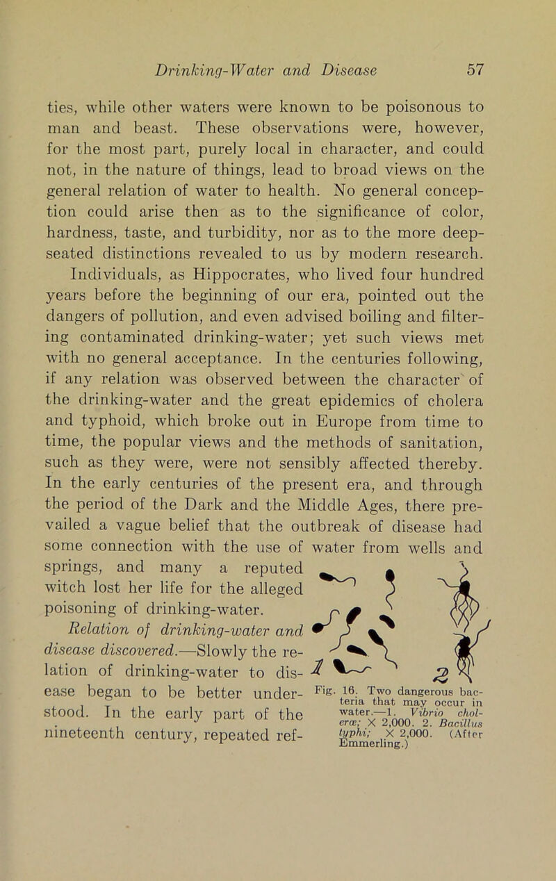 ties, while other waters were known to be poisonous to man and beast. These observations were, however, for the most part, purely local in character, and could not, in the nature of things, lead to broad views on the general relation of water to health. No general concep- tion could arise then as to the significance of color, hardness, taste, and turbidity, nor as to the more deep- seated distinctions revealed to us by modern research. Individuals, as Hippocrates, who lived four hundred years before the beginning of our era, pointed out the dangers of pollution, and even advised boiling and filter- ing contaminated drinking-water; yet such views met with no general acceptance. In the centuries following, if any relation was observed between the character of the drinking-water and the great epidemics of cholera and typhoid, which broke out in Europe from time to time, the popular views and the methods of sanitation, such as they were, were not sensibly affected thereby. In the early centuries of the present era, and through the period of the Dark and the Middle Ages, there pre- vailed a vague belief that the outbreak of disease had some connection with the use of water from wells and springs, and many a reputed witch lost her life for the alleged poisoning of drinking-water. Relation of drinking-water and disease discovered.—Slowly the re- lation of drinking-water to dis- ease began to be better under- dangerous bac- tena that may occur in stood. In the early part of the water.—i. vibrio ciwi- . ^ ^ erce; X 2,000. 2. Bacillus nineteenth century, repeated ref- Emmeriing^)^^^’