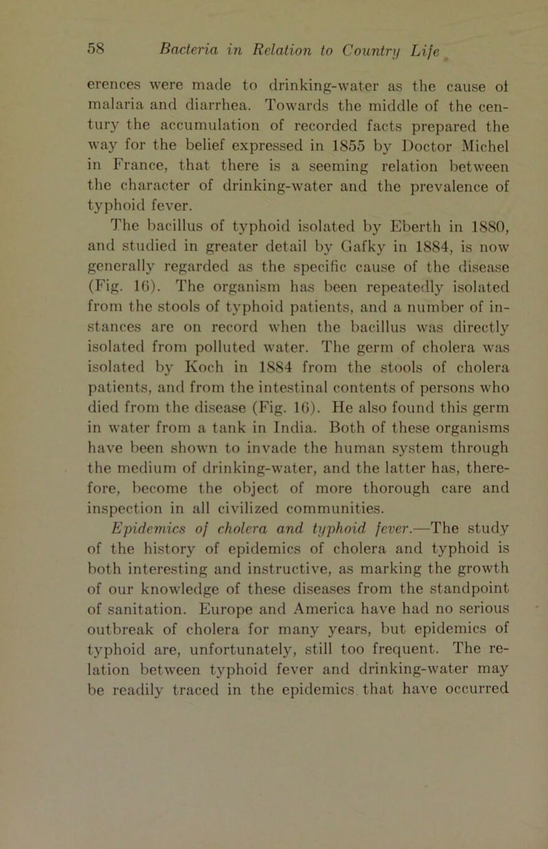 erences were made to drinking-water as the cause ot malaria and diarrhea. Towards the middle of the cen- tury the accumulation of recorded facts prepared the way for the belief expressed in 1855 by Doctor Michel in France, that there is a seeming relation between the character of drinking-water and the prevalence of typhoid fever. The bacillus of typhoid isolated by Eberth in 1880, and studied in greater detail by Gafky in 1884, is now generally regarded as the specific cause of the disease (Fig. 16). The organism has been repeatedly isolated from the stools of typhoid patients, and a number of in- stances are on record when the bacillus was directly isolated from polluted water. The germ of cholera was isolated by Koch in 1884 from the stools of cholera patients, and from the intestinal contents of persons who died from the di.sease (Fig. 16). He also found this germ in water from a tank in India. Both of these organisms have been shown to invade the human system through the medium of drinking-water, and the latter has, there- fore, become the object of more thorough care and inspection in all civilized communities. Epidemics of cholera and typhoid fever.—The study of the history of epidemics of cholera and typhoid is both interesting and instructive, as marking the growth of our knowledge of these diseases from the standpoint of sanitation. Europe and America have had no serious outbreak of cholera for many years, but epidemics of typhoid are, unfortunately, still too frequent. The re- lation between typhoid fever and drinking-water may be readily traced in the epidemics that have occurred
