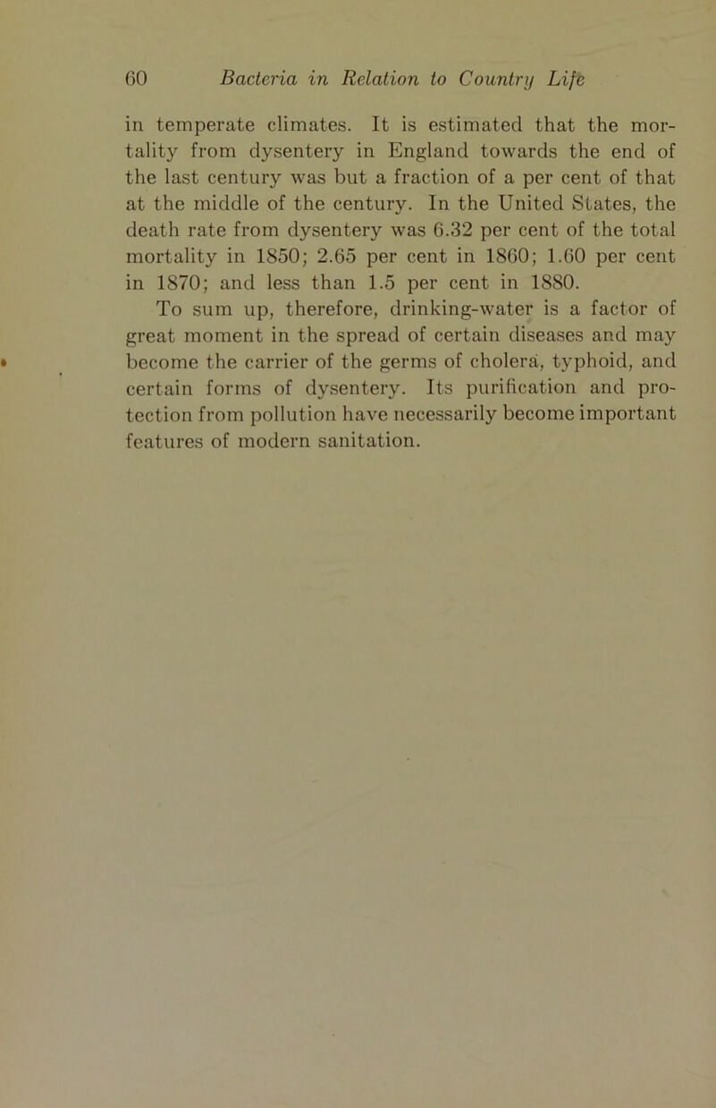 in temperate climates. It is estimated that the mor- tality from dysentery in England towards the end of the last century was but a fraction of a per cent of that at the middle of the century. In the United States, the death rate from dysentery was 6.32 per cent of the total mortality in 1850; 2.65 per cent in 1860; 1.60 per cent in 1870; and less than 1.5 per cent in 1880. To sum up, therefore, drinking-water is a factor of great moment in the spread of certain diseases and may become the carrier of the germs of cholera, typhoid, and certain forms of dysentery. Its purification and pro- tection from pollution have necessarily become important features of modern sanitation.