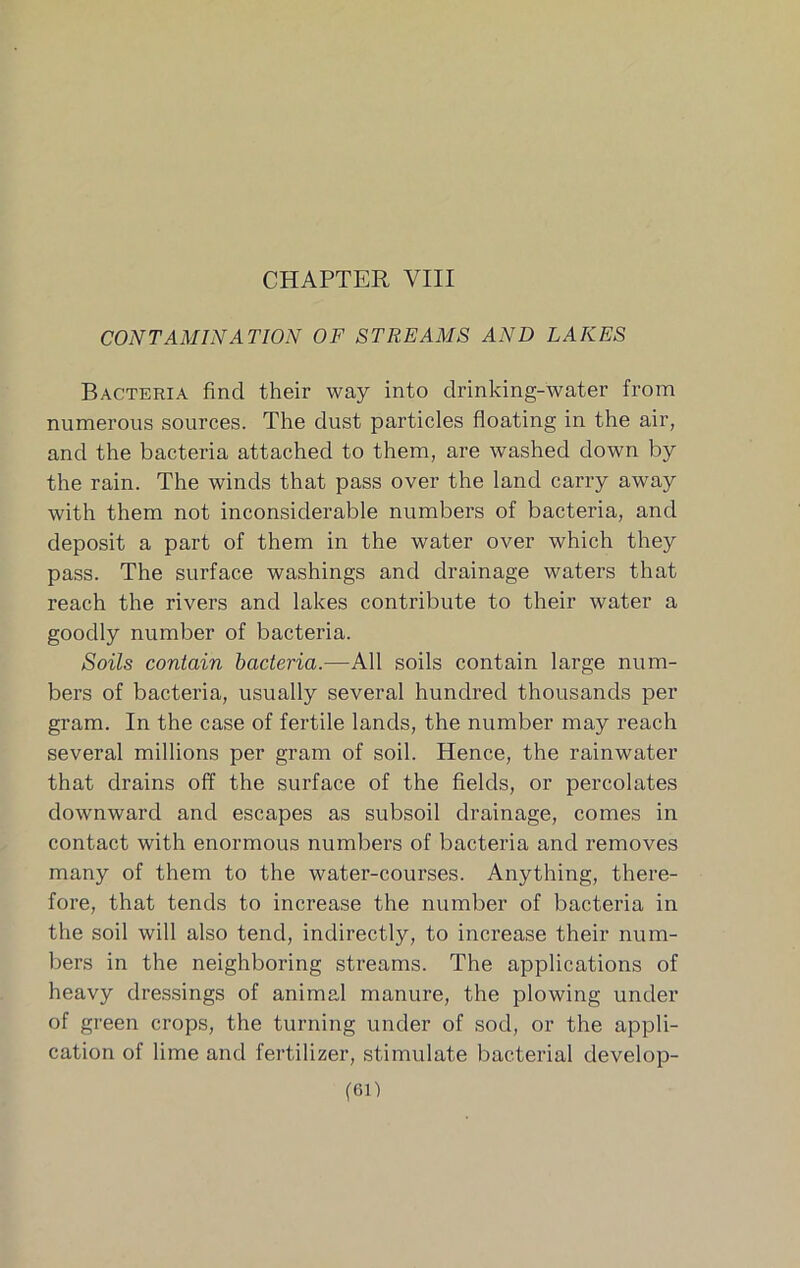 CONTAMINATION OF STREAMS AND LAKES Bacteria find their way into drinking-water from numerous sources. The dust particles floating in the air, and the bacteria attached to them, are washed down by the rain. The winds that pass over the land carry away with them not inconsiderable numbers of bacteria, and deposit a part of them in the water over which they pass. The surface washings and drainage waters that reach the rivers and lakes contribute to their water a goodly number of bacteria. Soils contain bacteria.—All soils contain large num- bers of bacteria, usually several hundred thousands per gram. In the case of fertile lands, the number may reach several millions per gram of soil. Hence, the rainwater that drains off the surface of the fields, or percolates downward and escapes as subsoil drainage, comes in contact with enormous numbers of bacteria and removes many of them to the water-courses. Anything, there- fore, that tends to increase the number of bacteria in the soil will also tend, indirectly, to increase their num- bers in the neighboring streams. The applications of heavy dressings of animal manure, the plowing under of green crops, the turning under of sod, or the appli- cation of lime and fertilizer, stimulate bacterial develop- (Gl)