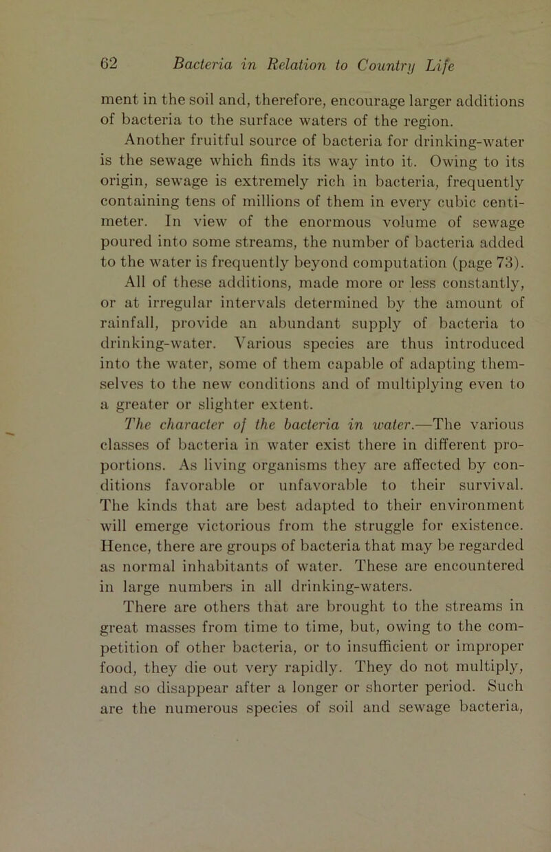 ment in the soil and, therefore, encourage larger additions of bacteria to the surface waters of the region. Another fruitful source of bacteria for drinking-water is the sewage which finds its way into it. Owing to its origin, sewage is extremely rich in bacteria, frequently containing tens of millions of them in every cubic centi- meter. In view of the enormous volume of sewage poured into some streams, the number of bacteria added to the water is frequently beyond computation (page 73). All of these additions, made more or less constantly, or at irregular intervals determined by the amount of rainfall, provide an abundant supply of bacteria to drinking-water. Various species are thus introduced into the water, some of them capable of adapting them- selves to the new conditions and of multiplying even to a greater or slighter extent. The character of the bacteria in water.—The various clas.ses of bacteria in water exist there in different pro- portions. As living organisms they are affected by con- ditions favorable or unfavoral)le to their survival. The kinds that are best adapted to their environment will emerge victorious from the struggle for existence. Hence, there are groups of bacteria that may be regarded as normal inhabitants of water. These are encountered in large numbers in all drinking-waters. There are others that are brought to the streams in great masses from time to time, but, owing to the com- petition of other bacteria, or to insufficient or improper food, they die out very rapidly. They do not multiply, and so disappear after a longer or shorter period. Such are the numerous species of soil and sewage bacteria.