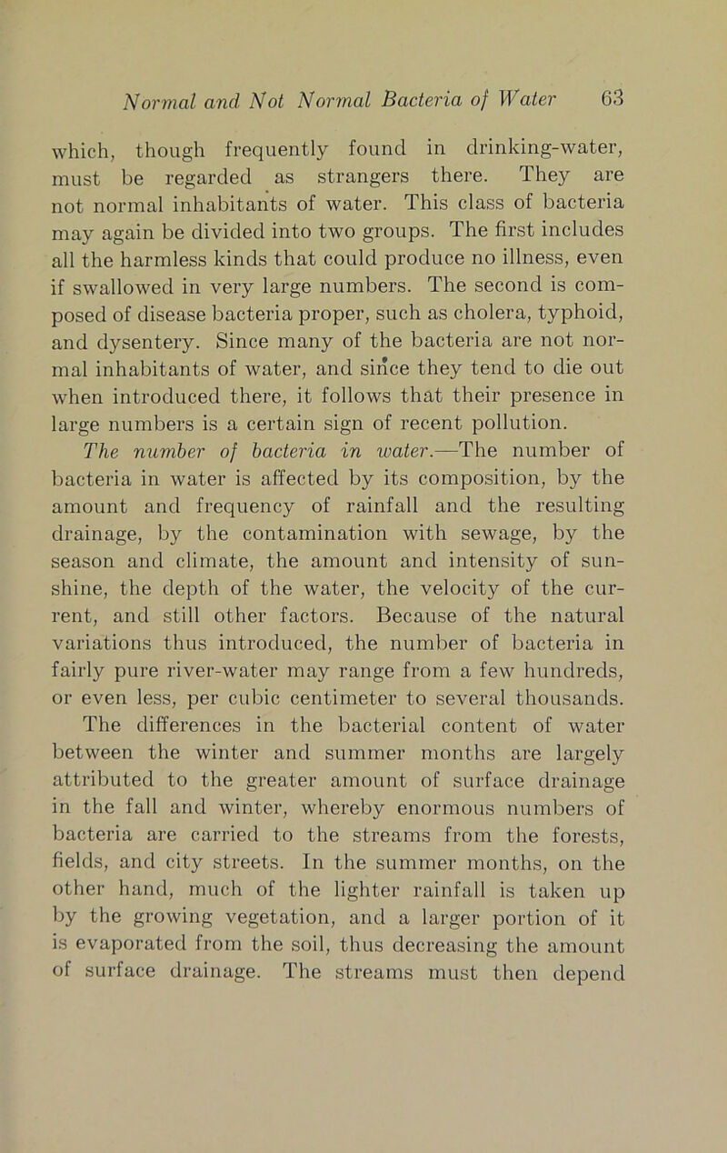 which, though frequently found in drinking-water, must be regarded as strangers there. They are not normal inhabitants of water. This class of bacteria may again be divided into two groups. The first includes all the harmless kinds that could produce no illness, even if swallowed in very large numbers. The second is com- posed of disease bacteria proper, such as cholera, typhoid, and dysentery. Since many of the bacteria are not nor- mal inhabitants of water, and since they tend to die out when introduced there, it follows that their presence in large numbers is a certain sign of recent pollution. The number of bacteria in water.—The number of bacteria in water is affected by its composition, by the amount and frequency of rainfall and the resulting drainage, by the contamination with sewage, by the season and climate, the amount and intensity of sun- shine, the depth of the water, the velocity of the cur- rent, and still other factors. Because of the natural variations thus introduced, the number of bacteria in fairly pure river-water may range from a few hundreds, or even less, per cubic centimeter to several thousands. The differences in the bacterial content of water between the winter and summer months are largely attributed to the greater amount of surface drainage in the fall and winter, whereby enormous numbers of bacteria are carried to the streams from the forests, fields, and city streets. In the summer months, on the other hand, much of the lighter rainfall is taken up by the growing vegetation, and a larger portion of it is evaporated from the soil, thus decreasing the amount of surface drainage. The streams must then depend