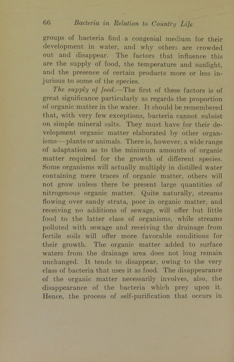 groups of bacteria find a congenial medium for their development in water, and why others are crowded out and disappear. The factors that influence this are the supply of food, the temperature and sunlight, and the presence of certain products more or less in- jurious to some of the species. The supply of food.—The first of these factors is of great significance particularly as regards the proportion of organic matter in the water. It should be remend^ered that, with very few exceptions, bacteria cannot subsist on simple mineral salts. They must have for their de- velopment organic matter elaborated by other organ- isms— plants or animals. There is, however, a wide range of adaptation as to the minimum amounts of organic matter required for the growth of different species. Some organisms will actually multiply in distilled water containing mere traces of organic matter, others will not grow unless there be present large quantities of nitrogenous organic matter. Quite naturally, streams flowing over sandy strata, poor in organic matter, and receiving no additions of sewage, will offer but little food to the latter class of organisms, while streams polluted with sewage and receiving the drainage from fertile soils will offer more favorable conditions for their growth. The organic matter added to surface waters from the drainage area does not long remain unchanged. It tends to disappear, owing to the very class of bacteria that uses it as food. The disappearance of the organic matter necessarily involves, also, the disappearance of the bacteria which prey upon it. Hence, the process of self-purification that occurs in