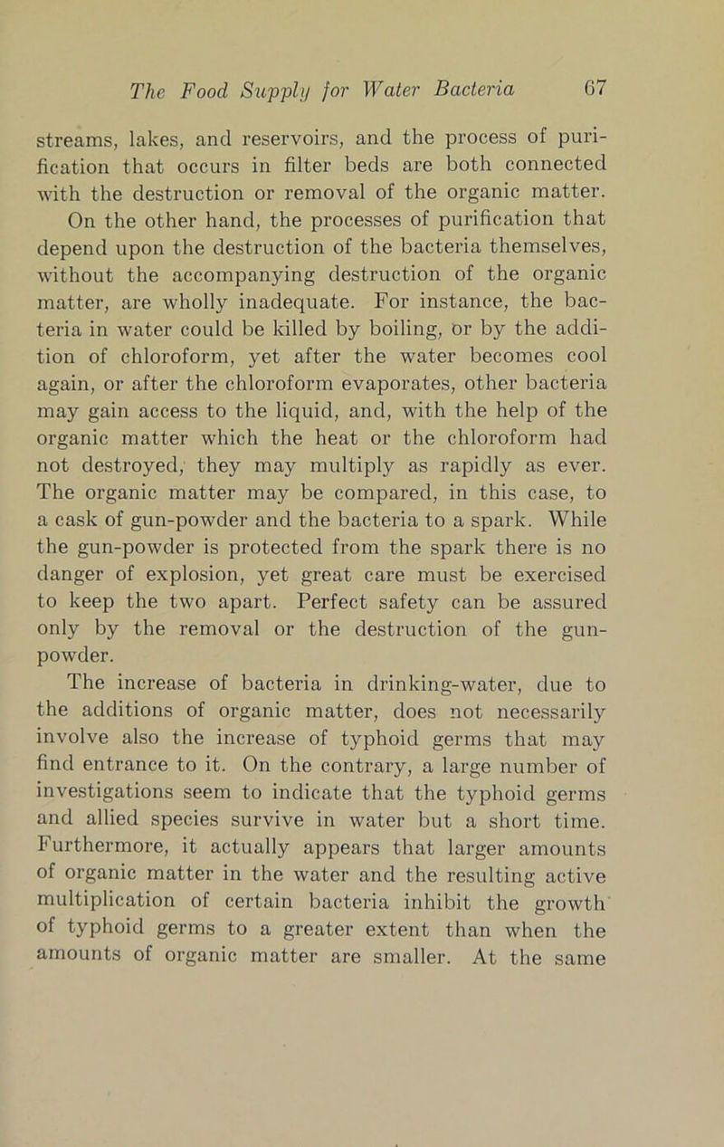 streams, lakes, and reservoirs, and the process of puri- fication that occurs in filter beds are both connected with the destruction or removal of the organic matter. On the other hand, the processes of purification that depend upon the destruction of the bacteria themselves, without the accompanying destruction of the organic matter, are wholly inadequate. For instance, the bac- teria in water could be killed by boiling, or by the addi- tion of chloroform, yet after the water becomes cool again, or after the chloroform evaporates, other bacteria may gain access to the liquid, and, with the help of the organic matter which the heat or the chloroform had not destroyed, they may multiply as rapidly as ever. The organic matter may be compared, in this case, to a cask of gun-powder and the bacteria to a spark. While the gun-powder is protected from the spark there is no danger of explosion, yet great care must be exercised to keep the two apart. Perfect safety can be assured only by the removal or the destruction of the gun- powder. The increase of bacteria in drinking-water, due to the additions of organic matter, does not necessarily involve also the increase of typhoid germs that may find entrance to it. On the contrary, a large number of investigations seem to indicate that the typhoid germs and allied species survive in water but a short time. Furthermore, it actually appears that larger amounts of organic matter in the water and the resulting active multiplication of certain bacteria irdiibit the growth of typhoid germs to a greater extent than when the amounts of organic matter are smaller. At the same