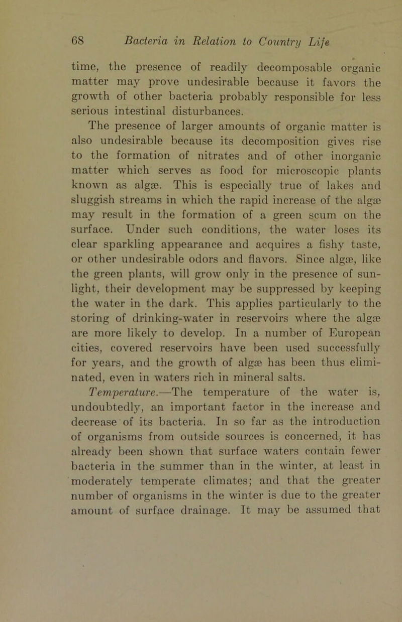 time, the presence of readily decomposable organic matter may prove undesirable because it favors the growth of other bacteria probably responsible for less serious intestinal disturbances. The presence of larger amounts of organic matter is also undesirable because its decomposition gives rise to the formation of nitrates and of other inorganic matter which serves as food for microscopic plants known as alga?. This is especially true of lakes and sluggish streams in which the rapid increase of the alga) may result in the formation of a green scum on the surface. Under such conditions, the water loses its clear sparkling appearance and acquires a fishy taste, or other undesirable odors and flavors. Since alga?, like the green plants, will grow only in the presence of sun- light, their development may be suppressed by keeping the water in the dark. This applies particularly to the storing of drinking-water in reservoirs where the alga) are more likely to develop. In a number of European cities, covered reservoirs have been used successfully for years, and the growth of alga) has been thus elimi- nated, even in waters rich in mineral salts. Temperature.—The temperature of the water is, undoubtedly, an important factor in the increase and decrease of its bacteria. In so far as the introduction of organisms from outside sources is concerned, it has already been shown that surface waters contain fewer bacteria in the summer than in the winter, at least in moderately temperate climates; and that the greater number of organisms in the winter is due to the greater amount of surface drainage. It may be assumed that