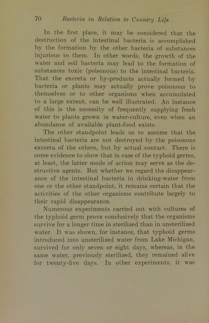 In the first place, it may be considered that the destruction of the intestinal bacteria is accomplished by the formation by the other bacteria of substances injurious to them. In other words, the growth of the water and soil bacteria may lead to the formation of substances toxic (poisonous) to the intestinal bacteria. That the excreta or by-products actually formed by bacteria or plants may actually prove poisonous to themselves or to other organisms when accumulated to a large extent, can be well illustrated. An instance of this is the necessity of frequently supplying fresh water to plants grown in water-culture, even when an abundance of available plant-food exists. The other standpoint leads us to assume that the intestinal bacteria are not destroyed by the poisonous excreta of the others, but by actual contact. There is some evidence to show that in case of the typhoid germs, at least, the latter mode of action may serve as the de- structive agents. But whether we regard the disappear- ance of the intestinal bacteria in drinking-water from one or the other standpoint, it remains certain that the activities of the other organisms contribute largely to their rapid disappearance. Numerous experiments carried out with cultures of the typhoid germ prove conclusively that the organisms survive for a longer time in sterilized than in unsterilized water. It was shown, for instance, that typhoid germs introduced into unsterilized water from Lake Michigan, survived for only seven or eight days, whereas, in the same water, previously sterilized, they remained alive for twenty-five days. In other experiments, it was