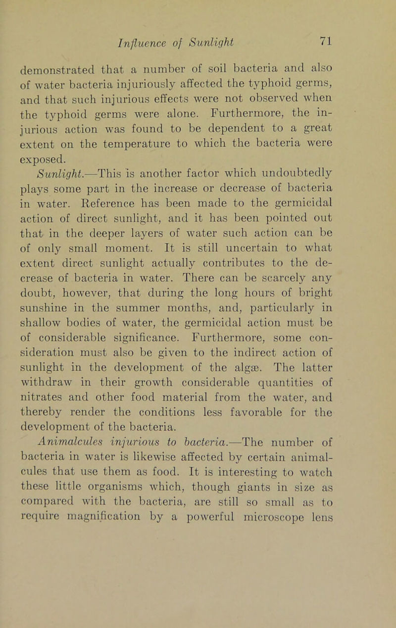 Influence of Sunlight demonstrated that a number of soil bacteria and also of water bacteria injuriously affected the typhoid germs, and that such injurious effects were not observed when the typhoid germs were alone. Furthermore, the in- jurious action was found to be dependent to a great extent on the temperature to which the bacteria were exposed. Sunlight.—This is another factor which undoubtedly plays some part in the increase or decrease of bacteria in water. Reference has been made to the germicidal action of direct sunlight, and it has been pointed out that in the deeper layers of water such action can be of only small moment. It is still uncertain to what extent direct sunlight actually contributes to the de- crease of bacteria in water. There can be scarcely any doubt, however, that during the long hours of bright sunshine in the summer months, and, particularly in shallow bodies of water, the germicidal action must be of considerable significance. Furthermore, some con- sideration must also be given to the indirect action of sunlight in the development of the algie. The latter withdraw in their growth considerable quantities of nitrates and other food material from the water, and thereby render the conditions less favorable for the development of the bacteria. Animalcules injurious to bacteria.—The number of bacteria in water is likewise affected by certain animal- cules that use them as food. It is interesting to watch these little organisms which, though giants in size as compared with the bacteria, are still so small as to require magnification by a powerful microscope lens