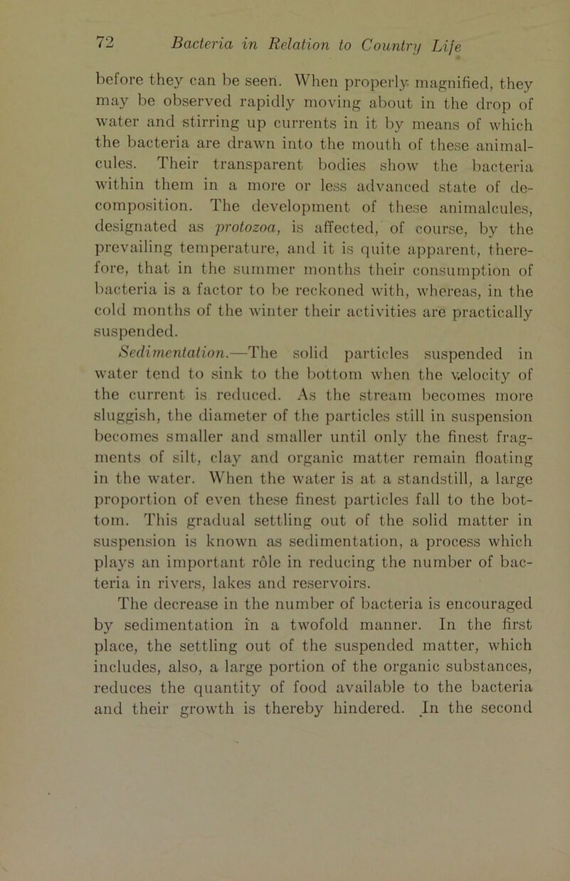 before they can be seen. When properly magnified, they may be observed rapidly moving about in the drop of water and stirring up currents in it by means of which the bacteria are drawn into the mouth of these animal- cules. Their transparent bodies show the bacteria within them in a more or less advanced state of de- composition. The development of these animalcules, designated as -protozoa, is affected, of course, by the prevailing temperature, and it is quite apparent, there- fore, that in the summer months their consumption of bacteria is a factor to be reckoned with, whereas, in the cold months of the winter their activities are practically suspended. Sedimentation.—The solid particles suspended in water tend to sink to the bottom when the velocity of the current is reduced. As the stream becomes more sluggish, the diameter of the particles still in suspension becomes smaller and smaller until only the finest frag- ments of silt, clay and organic matter remain floating in the water. When the water is at a standstill, a large proportion of even these finest particles fall to the bot- tom. This gradual settling out of the solid matter in suspension is known as sedimentation, a process which plays an important role in reducing the number of bac- teria in rivers, lakes and reservoirs. The decrease in the number of bacteria is encouraged by sedimentation in a twofold manner. In the first place, the settling out of the suspended matter, which includes, also, a large portion of the organic substances, reduces the quantity of food available to the bacteria and their growth is thereby hindered. In the second