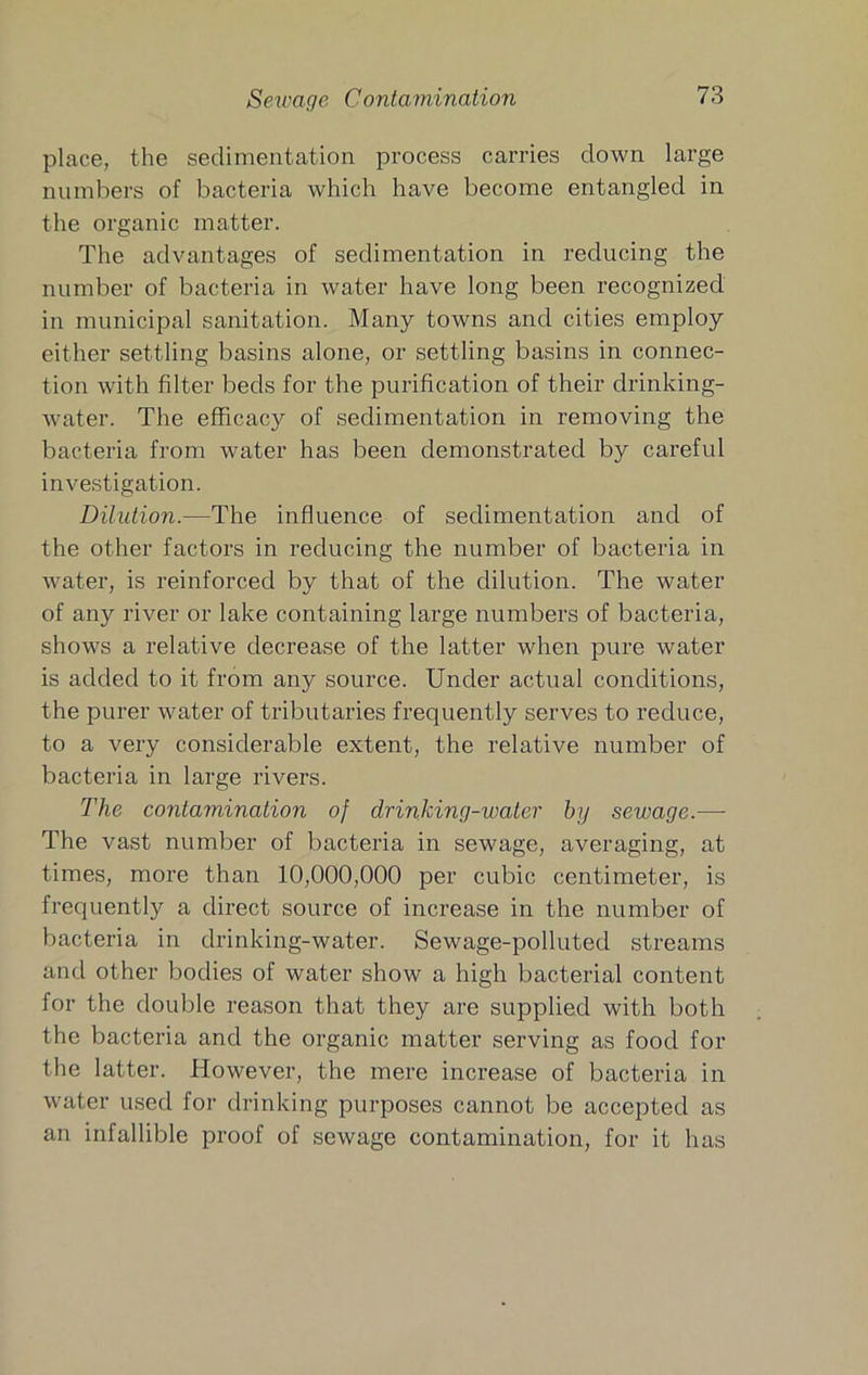 place, the sedimentation process carries clown large numbers of bacteria which have become entangled in the organic matter. The advantages of sedimentation in reducing the number of bacteria in water have long been recognized in municipal sanitation. Many towns and cities employ either settling basins alone, or settling basins in connec- tion with filter beds for the purification of their drinking- water. The efficacy of sedimentation in removing the bacteria from water has been demonstrated by careful investigation. Dilution.—The influence of sedimentation and of the other factors in reducing the number of bacteria in water, is reinforced by that of the dilution. The water of any river or lake containing large numbers of bacteria, shows a relative decrease of the latter when pure water is added to it from any source. Under actual conditions, the purer water of tributaries frequently serves to reduce, to a very considerable extent, the relative number of bacteria in large rivers. The contamination of drinking-water by sewage.— The vast number of bacteria in sewage, averaging, at times, more than 10,000,000 per cubic centimeter, is frequently a direct source of increase in the number of bacteria in drinking-water. Sewage-polluted streams and other bodies of water show a high bacterial content for the double reason that they are supplied with both the bacteria and the organic matter serving as food for the latter. However, the mere increase of bacteria in water used for drinking purposes cannot be accepted as an infallible proof of sewage contamination, for it has