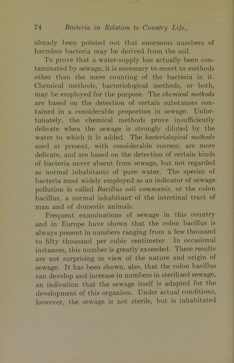 already been pointed out that enormous numbers of harmless bacteria may be derived from the soil. To prove that a water-supply has actually been con- taminated by sewage, it is necessary to resort to methods other than the mere counting of the bacteria in it. Chemical methods, bacteriological methods, or both, may be employed for the purpose. The chemical methods are based on the detection of certain substances con- tained in a considerable proportion in sewage. Unfor- tunately, the chemical methods prove insufficiently delicate when the sewage is strongly diluted by the water to which it is added. The bacteriological methods used at present, with considerable success, are more delicate, and are based on the detection of certain kinds of bacteria never absent from sewage, but not regarded as normal inhabitants of pure water. The species of bacteria most widely employed as an indicator of sewage pollution is called Bacillus coli communis, or the colon bacillus, a normal inhabitant’ of the intestinal tract of man and of domestic animals. Frequent examinations of sewage in this country and in Europe have shown that the colon bacillus is always present in numbers ranging from a few thousand to fifty thousand per cubic centimeter. In occasional instances, this number is greatly exceeded. These results are not surprising in view of the nature and origin of sewage. It has been shown, also, that the colon bacillus can develop and increase in numbers in sterilized sewage, an indication that the sewage itself is adapted for the development of this organism. Under actual conditions, however, the sewage is not sterile, but is inhabitated