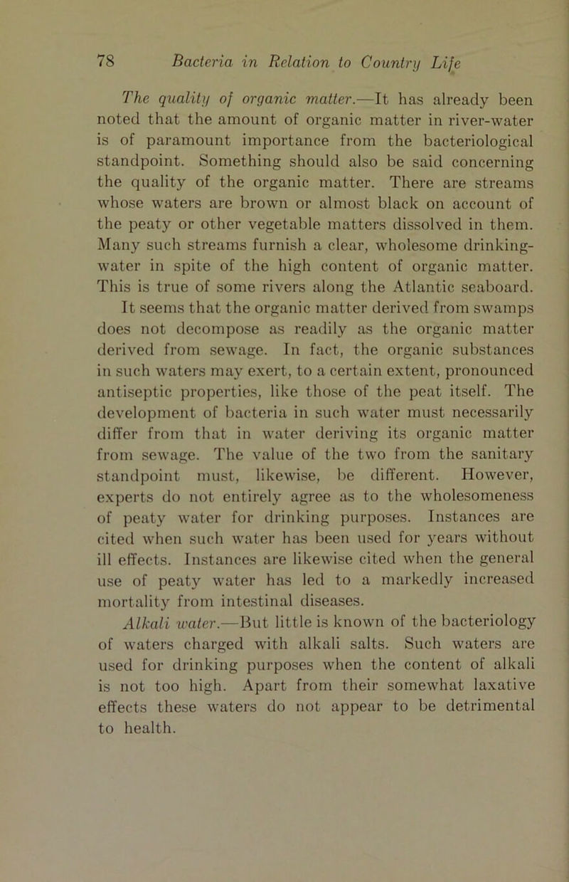The quality of organic matter.—It has already been noted that the amount of organic matter in river-water is of paramount importance from the bacteriological standpoint. Something should also be said concerning the quality of the organic matter. There are streams whose waters are brown or almost black on account of the peaty or other vegetable matters dissolved in them. Many such streams furnish a clear, wholesome drinking- water in spite of the high content of organic matter. This is true of some rivers along the Atlantic seaboard. It seems that the organic matter derived from swamps does not decompose as readily as the organic matter derived from sewage. In fact, the organic substances in such waters may exert, to a certain extent, pronounced antiseptic properties, like those of the peat itself. The development of bacteria in such water must necessarily differ from that in water deriving its organic matter from sewage. The value of the two from the sanitary standpoint must, likewise, be different. However, experts do not entirely agree as to the wholesomeness of peaty water for drinking purpo.ses. Instances are cited when such water has been used for years without ill effects. Instances are likewise cited when the general use of peaty water has led to a markedly increased mortality from intestinal diseases. Alkali water.—But little is known of the bacteriology of waters charged with alkali salts. Such waters are used for drinking purposes when the content of alkali is not too high. Apart from their somewhat laxative effects these waters do not appear to be detrimental to health.