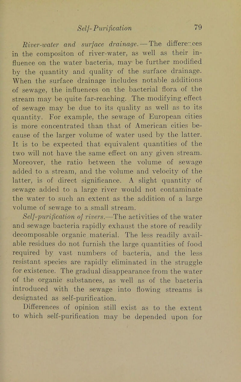 Self-Purification River-water and surface drainage. — The differences in the compositon of river-water, as well as their in- fluence on the water bacteria, may be further modified by the quantity and quality of the surface drainage. When the surface drainage includes notable additions of sewage, the influences on the bacterial flora of the stream may be quite far-reaching. The modifying effect of sewage may be due to its quality as well as to its quantity. For example, the sewage of European cities is more concentrated than that of American cities be- cause of the larger volume of water used by the latter. It is to be expected that equivalent quantities of the two will not have the same effect on any given stream. Moreover, the ratio between the volume of sewage added to a stream, and the volume and velocity of the latter, is of direct significance. A slight quantity of sewage added to a large river would not contaminate the water to such an extent as the addition of a large volume of sewage to a small stream. Self-'purification of rivers.—The activities of the water and sewage bacteria rapidly exhaust the store of readily decomposable organic material. The less readily avail- able residues do not furnish the large quantities of food required by vast numbers of bacteria, and the less resistant species are rapidly eliminated in the struggle for existence. The gradual disappearance from the water of the organic substances, as well as of the bacteria introduced with the sewage into flowing streams is designated as self-purification. Differences of opinion still exist as to the extent to which self-purification may be depended upon for
