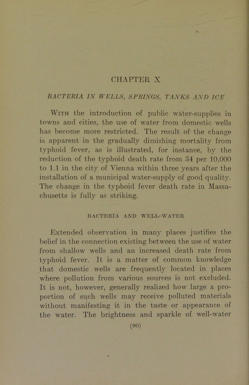 CHAPTER X BACTERIA IN WELLS, SPRINGS, TANKS AND ICE With the introduction of public water-supplies in towns and cities, the use of water from domestic wells has become more restricted. The result of the change is apparent in the gradually dimishing mortality from typhoid fever, as is illustrated, for instance, by the reduction of the typhoid death rate from 34 per 10,000 to 1.1 in the city of Vienna within three years after the installation of a municipal water-supply of good quality. The change in the typhoid fever death rate in Massa- chusetts is fully as striking. BACTERIA AND WELL-WATER Extended observation in many places justifies the belief in the connection existing between the use of water from shallow wells and an increased death rate from typhoid fever. It is a matter of common knowledge that domestic wells are frequently located in places where pollution from various sources is not excluded. It is not, however, generally realized how large a pro- portion of such wells may receive polluted materials without manifesting it in the taste or appearance of the water. The brightness and sparkle of well-water