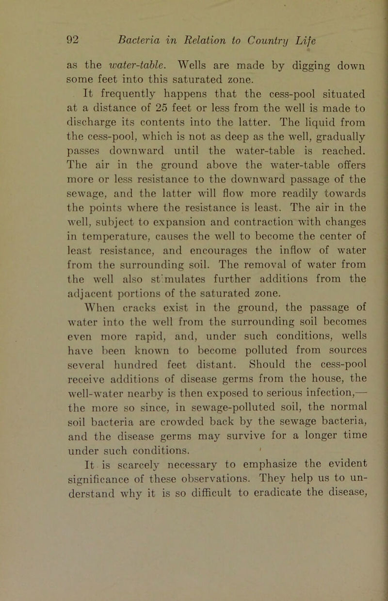 as the water-table. Wells are made by digging down some feet into this saturated zone. It frequently happens that the cess-pool situated at a distance of 25 feet or less from the well is made to discharge its contents into the latter. The liquid from the cess-pool, which is not as deep as the well, gradually passes downward until the water-table is reached. The air in the ground above the water-table offers more or le.ss resistance to the downward passage of the sewage, and the latter will flow more readily towards the points where the resistance is least. The air in the well, subject to expansion and contraction with changes in temperature, causes the well to become the center of least resistance, and encourages the inflow of water from the surrounding soil. The removal of water from the well also st'mulates further additions from the adjacent portions of the saturated zone. When cracks exist in the ground, the passage of water into the well from the surrounding soil becomes even more rapid, and, under such conditions, wells have been known to become polluted from sources several hundred feet distant. Should the cess-pool receive additions of disease germs from the house, the well-water nearby is then exposed to serious infection,— the more so since, in sewage-polluted soil, the normal soil bacteria are crowded back by the sewage bacteria, and the disease germs may survive for a longer time under such conditions. ' It is scarcely necessary to emphasize the evident significance of these ob.servations. They help us to un- derstand why it is so difficult to eradicate the disease.
