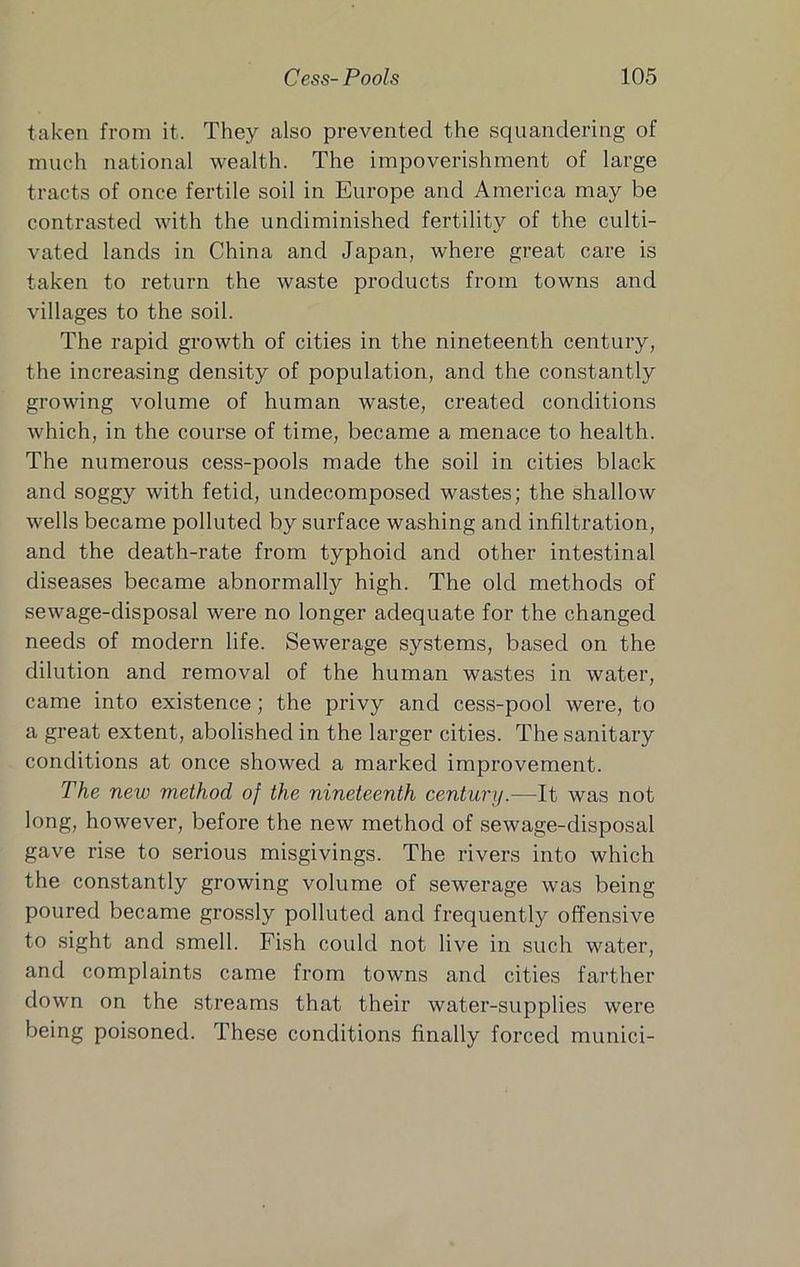 taken from it. They also prevented the squandering of much national wealth. The impoverishment of large tracts of once fertile soil in Europe and America may be contrasted with the undiminished fertility of the culti- vated lands in China and Japan, where great care is taken to return the waste products from towns and villages to the soil. The rapid growth of cities in the nineteenth century, the increasing density of population, and the constantly growing volume of human waste, created conditions which, in the course of time, became a menace to health. The numerous cess-pools made the soil in cities black and soggy with fetid, undecomposed wastes; the shallow wells became polluted by surface washing and infiltration, and the death-rate from typhoid and other intestinal diseases became abnormally high. The old methods of sewage-disposal were no longer adequate for the changed needs of modern life. Sewerage systems, based on the dilution and removal of the human wastes in water, came into existence; the privy and cess-pool were, to a great extent, abolished in the larger cities. The sanitary conditions at once showed a marked improvement. The new method of the nineteenth century.—It was not long, however, before the new method of sewage-disposal gave rise to serious misgivings. The rivers into which the constantly growing volume of sewerage was being poured became grossly polluted and frequently offensive to sight and smell. Fish could not live in such water, and complaints came from towns and cities farther down on the streams that their water-supplies were being poisoned. These conditions finally forced munici-