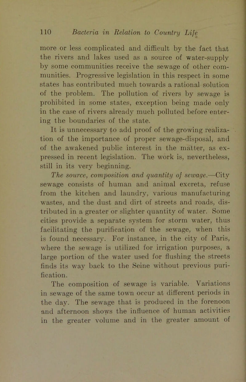 more or less complicated and difficult by the fact that the rivers and lakes used as a source of water-supply by some communities receive the sewage of other com- munities. Progressive legislation in this respect in some states has contributed much towards a rational solution of the problem. The pollution of rivers by sewage is prohibiteil in some states, exception being made only in the case of rivers already much polluted before enter- ing the boundaries of the state. It is unnecessary to add proof of the growing realiza- tion of the importance of proper sewage-disposal, and of the awakened public interest in the matter, as ex- pressed in recent legislation. The work is, nevertheless, still in its very beginning. The source, composition and quantity of sewage.—City sewage consists of human and animal excreta, refuse from the kitchen and laundry, various manufacturing wastes, and the dust and dirt of streets and roads, dis- tributed in a greater or slighter quantity of water. Some cities provide a separate system for storm water, thus facilitating the purification of the sewage, when this is found nece.ssary. For instance, in the city of Paris, where the sewage is utilized for irrigation purposes, a large portion of the water used for flushing the streets finds its way back to the Seine without previous puri- fication. The composition of sewage is variable. Variations in sewage of the same town occur at different periods in the day. The sewage that is produced in the forenoon and afternoon shows the influence of human activities in the greater volume and in the greater amount of
