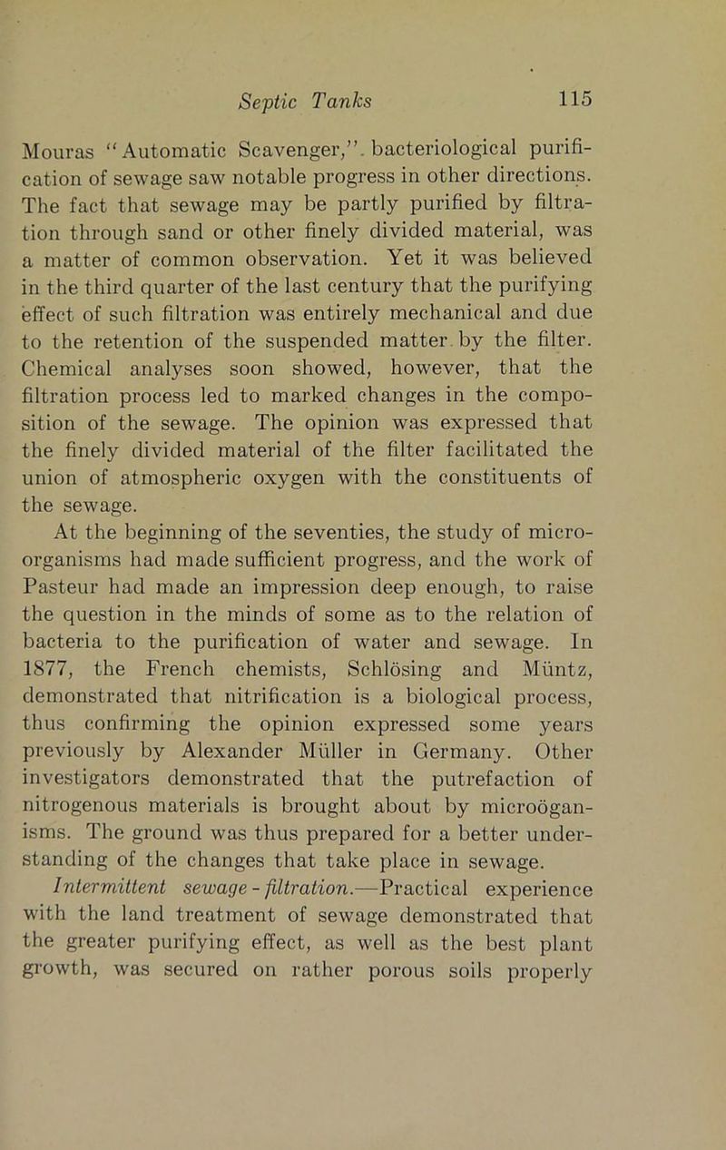 Septic Tanks Mouras “Automatic Scavenger,”, bacteriological purifi- cation of sewage saw notable progress in other directions. The fact that sewage may be partly purified by filtra- tion through sand or other finely divided material, was a matter of common observation. Yet it was believed in the third quarter of the last century that the purifying effect of such filtration was entirely mechanical and due to the retention of the suspended matter, by the filter. Chemical analyses soon showed, however, that the filtration process led to marked changes in the compo- sition of the sewage. The opinion was expressed that the finely divided material of the filter facilitated the union of atmospheric oxygen with the constituents of the sewage. At the beginning of the seventies, the study of micro- organisms had made sufficient progress, and the work of Pasteur had made an impression deep enough, to raise the question in the minds of some as to the relation of bacteria to the purification of water and sewage. In 1877, the French chemists, Schlosing and Miintz, demonstrated that nitrification is a biological process, thus confirming the opinion expressed some years previously by Alexander Muller in Germany. Other investigators demonstrated that the putrefaction of nitrogenous materials is brought about by microogan- isms. The ground was thus prepared for a better under- standing of the changes that take place in sewage. Intermittent sewage - filtration.—Practical experience with the land treatment of sewage demonstrated that the greater purifying effect, as well as the best plant growth, was secured on rather porous soils properly