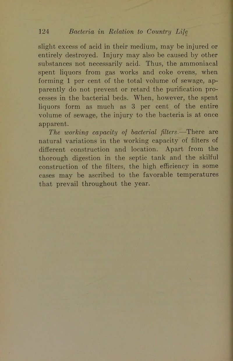 slight excess of acid in their medium, may be injured or entirely destroyed. Injury may also be caused by other substances not necessarily acid. Thus, the ammoniacal spent liquors from gas works and coke ovens, when forming 1 per cent of the total volume of sewage, ap- parently do not prevent or retard the purification pro- cesses in the bacterial beds. When, however, the spent liquors form as much as 3 per cent of the entire volume of sewage, the injury to the bacteria is at once apparent. The working capacity of bacterial filters.—There are natural variations in the working capacity of filters of different construction and location. Apart from the thorough digestion in the septic tank and the skilful construction of the filters, the high efficiency in some cases may be ascribed to the favorable temperatures that prevail throughout the year.