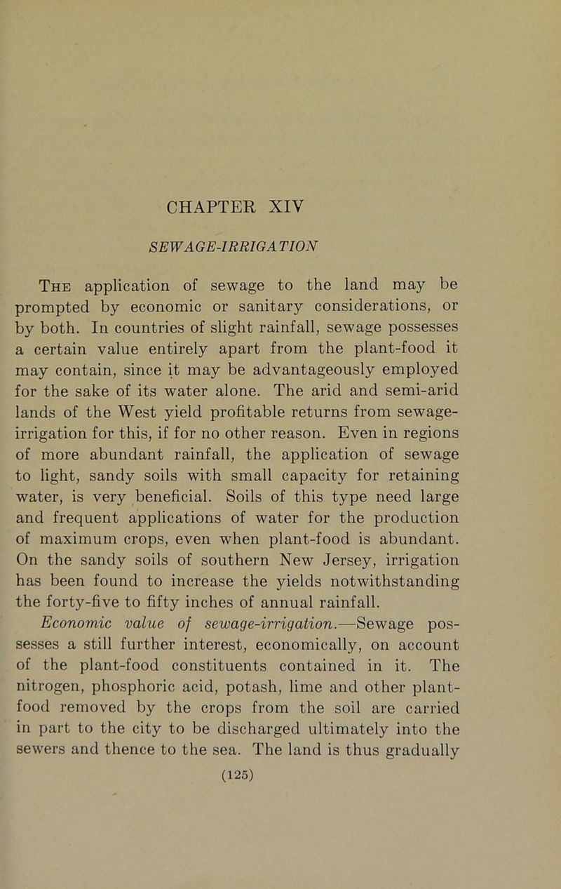 CHAPTER XIV SEWAGE-IRRIGA TION The application of sewage to the land may be prompted by economic or sanitary considerations, or by both. In countries of slight rainfall, sewage possesses a certain value entirely apart from the plant-food it may contain, since it may be advantageously employed for the sake of its water alone. The arid and semi-arid lands of the West yield profitable returns from sewage- irrigation for this, if for no other reason. Even in regions of more abundant rainfall, the application of sewage to light, sandy soils with small capacity for retaining water, is very beneficial. Soils of this type need large and frequent applications of water for the production of maximum crops, even when plant-food is abundant. On the sandy soils of southern New Jersey, irrigation has been found to increase the yields notwithstanding the forty-five to fifty inches of annual rainfall. Economic value of sewage-irrigation.—Sewage pos- sesses a still further interest, economically, on account of the plant-food constituents contained in it. The nitrogen, phosphoric acid, potash, lime and other plant- food removed by the crops from the soil are carried in part to the city to be discharged ultimately into the sewers and thence to the sea. The land is thus gradually