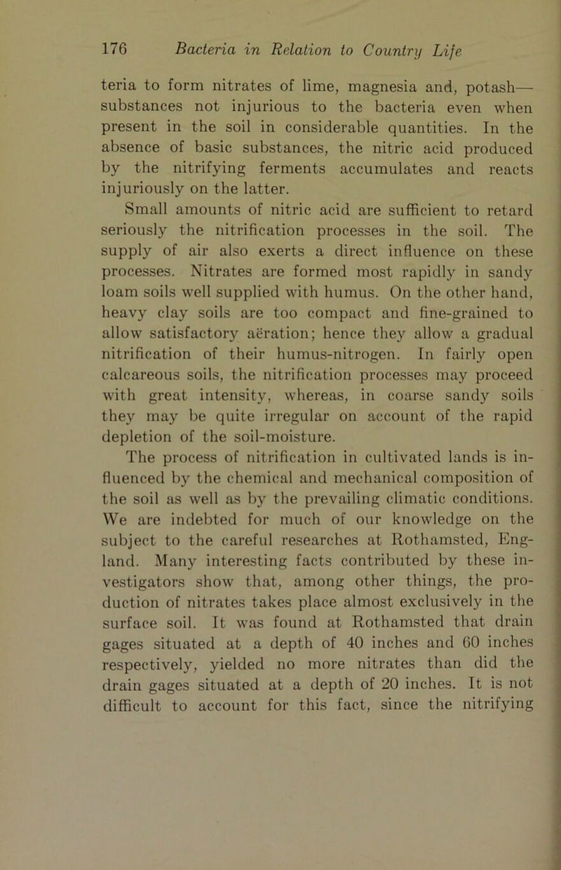 teria to form nitrates of lime, magnesia and, potash— substances not injurious to the bacteria even when present in the soil in considerable quantities. In the absence of basic substances, the nitric acid produced by the nitrifying ferments accumulates and reacts injuriously on the latter. Small amounts of nitric acid are sufficient to retard seriously the nitrification processes in the soil. The supply of air also exerts a direct influence on these processes. Nitrates are formed most rapidly in sandy loam soils well supplied with humus. On the other hand, heavy clay soils are too compact and fine-grained to allow satisfactory aeration; hence they allow a gradual nitrification of their humus-nitrogen. In fairly open calcareous soils, the nitrification processes may proceed with great intensity, whereas, in coarse sandy soils they may be quite irregular on account of the rapid depletion of the soil-moisture. The process of nitrification in cultivated lands is in- fluenced by the chemical and mechanical composition of the soil as well as by the prevailing climatic conditions. We are indebted for much of our knowledge on the subject to the careful researches at Rothamsted, Eng- land. Many interesting facts contributed by these in- vestigators show that, among other things, the pro- duction of nitrates takes place almost exclusively in the surface soil. It was found at Rothamsted that drain gages situated at a depth of 40 inches and GO inches respectively, yielded no more nitrates than did the drain gages situated at a depth of 20 inches. It is not difficult to account for this fact, since the nitrifying