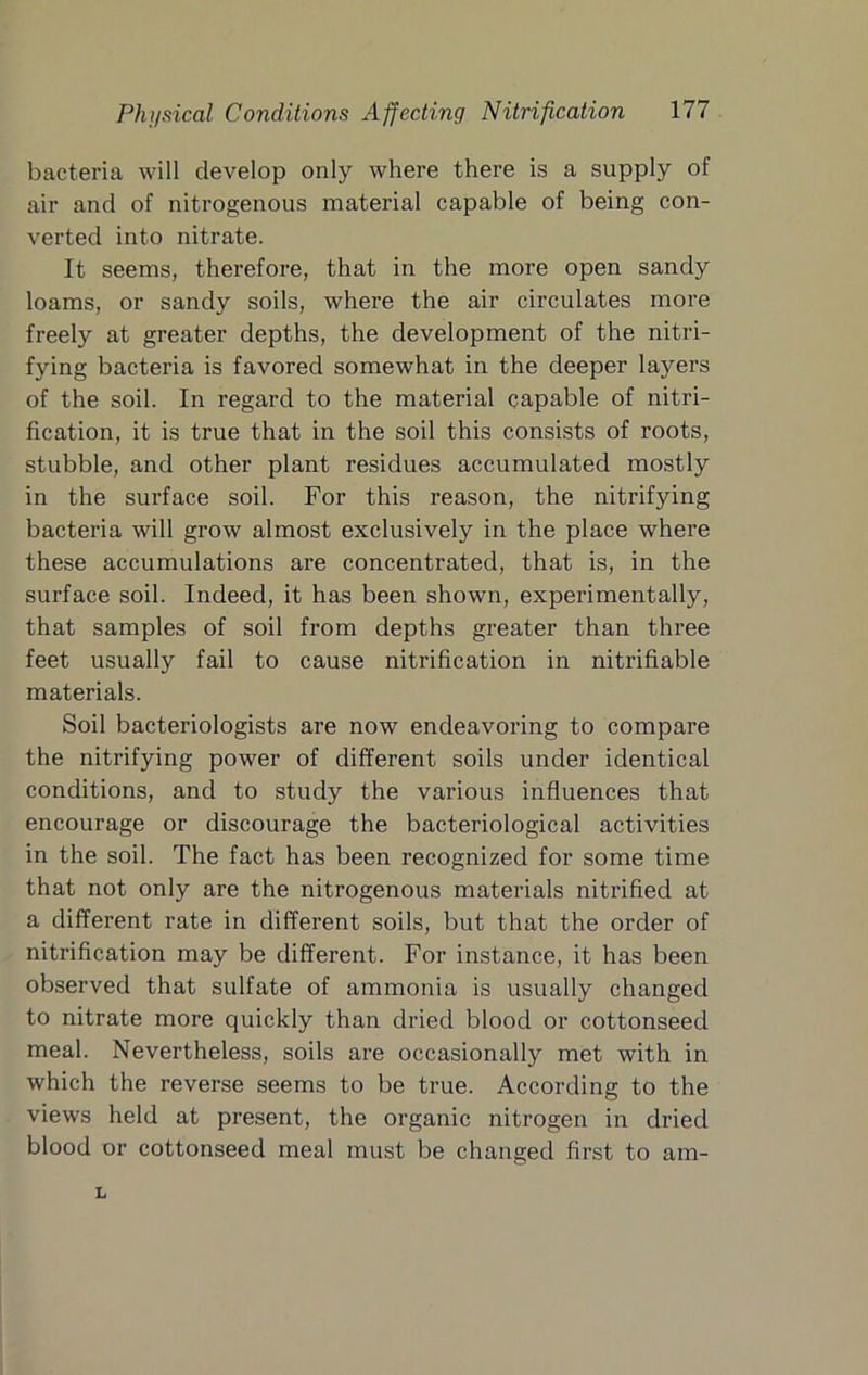 bacteria will develop only where there is a supply of air and of nitrogenous material capable of being con- verted into nitrate. It seems, therefore, that in the more open sandy loams, or sandy soils, where the air circulates more freely at greater depths, the development of the nitri- fying bacteria is favored somewhat in the deeper layers of the soil. In regard to the material capable of nitri- fication, it is true that in the soil this consists of roots, stubble, and other plant residues accumulated mostly in the surface soil. For this reason, the nitrifying bacteria will grow almost exclusively in the place where these accumulations are concentrated, that is, in the surface soil. Indeed, it has been shown, experimentally, that samples of soil from depths greater than three feet usually fail to cause nitrification in nitrifiable materials. Soil bacteriologists are now endeavoring to compare the nitrifying power of different soils under identical conditions, and to study the various influences that encourage or discourage the bacteriological activities in the soil. The fact has been recognized for some time that not only are the nitrogenous materials nitrified at a different rate in different soils, but that the order of nitrification may be different. For instance, it has been observed that sulfate of ammonia is usually changed to nitrate more quickly than dried blood or cottonseed meal. Nevertheless, soils are occasionally met with in which the reverse seems to be true. According to the views held at present, the organic nitrogen in dried blood or cottonseed meal must be changed first to am-