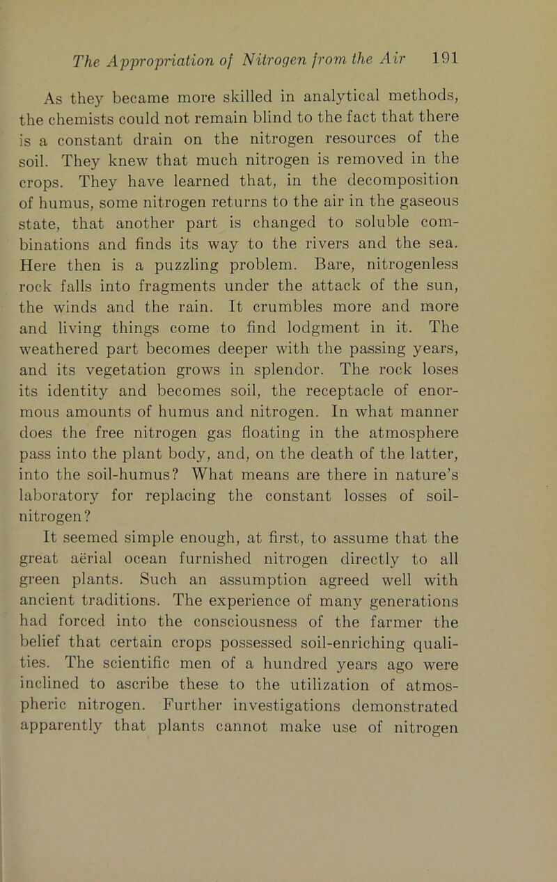 As they became more skilled in analytical methods, the chemists could not remain blind to the fact that there is a constant drain on the nitrogen resources of the soil. They knew that much nitrogen is removed in the crops. They have learned that, in the decomposition of humus, some nitrogen returns to the air in the gaseous state, that another part is changed to soluble com- binations and finds its way to the rivers and the sea. Here then is a puzzling problem. Bare, nitrogenless rock falls into fragments under the attack of the sun, the winds and the rain. It crumbles more and more and living things come to find lodgment in it. The weathered part becomes deeper with the passing years, and its vegetation grows in splendor. The rock loses its identity and becomes soil, the receptacle of enor- mous amounts of humus and nitrogen. In what manner does the free nitrogen gas floating in the atmosphere pass into the plant body, and, on the death of the latter, into the soil-humus? What means are there in nature’s laboratory for replacing the constant losses of soil- nitrogen ? It seemed simple enough, at first, to assume that the great aerial ocean furnished nitrogen directly to all green plants. Such an assumption agreed well with ancient traditions. The experience of many generations had forced into the consciousness of the farmer the belief that certain crops possessed soil-enriching quali- ties. The scientific men of a hundred years ago were inclined to ascribe these to the utilization of atmos- pheric nitrogen. Further investigations demonstrated apparently that plants cannot make use of nitrogen